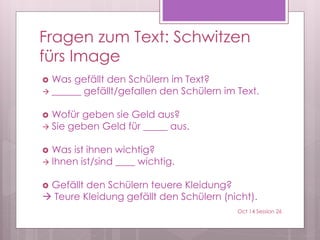 Fragen zum Text: Schwitzen
fürs Image
 Was gefällt den Schülern im Text?
 ______ gefällt/gefallen den Schülern im Text.
 Wofür geben sie Geld aus?
 Sie geben Geld für _____ aus.
 Was ist ihnen wichtig?
 Ihnen ist/sind ____ wichtig.
 Gefällt den Schülern teuere Kleidung?
 Teure Kleidung gefällt den Schülern (nicht).
Oct 14 Session 26
 