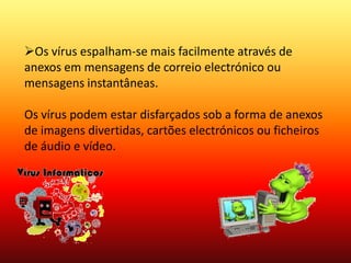Pode estragar ou apagar dados do computador.Os vírus espalham-se mais facilmente através de anexos em mensagens de correio electrónico ou mensagens instantâneas.Os vírus podem estar disfarçados sob a forma de anexos de imagens divertidas, cartões electrónicos ou ficheiros de áudio e vídeo.Comoprevenir ?É essencial que nunca abra anexos de correio electrónico vindos de um site que não conheça.VírusVírus são programas desenvolvidos para alterar prejudicial e clandestinamente softwares instalados em um computador. Eles têm comportamento semelhante ao do vírus biológico: multiplicam-se, precisam de um hospedeiro, esperam o momento certo para o ataque e tentam se esconder para não ser destruídos.