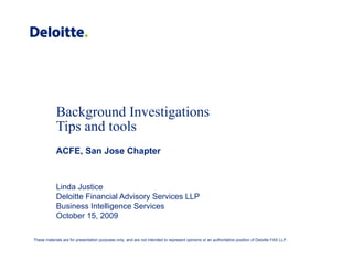 Background Investigationsg g
Tips and tools
ACFE, San Jose ChapterACFE, San Jose Chapter
Linda JusticeLinda Justice
Deloitte Financial Advisory Services LLP
Business Intelligence Services
October 15, 2009
These materials are for presentation purposes only, and are not intended to represent opinions or an authoritative position of Deloitte FAS LLP.
 