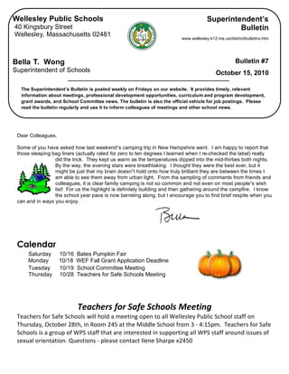 Wellesley Public Schools                                                              Superintendent’s
    40 Kingsbury Street                                                                            Bulletin
    Wellesley, Massachusetts 02481
                                                                             www.wellesley.k12.ma.us/district/bulletins.htm




    Bella T. Wong                                                                                        Bulletin #7
    Superintendent of Schools                                                                  October 15, 2010

      The Superintendent’s Bulletin is posted weekly on Fridays on our website. It provides timely, relevant
      information about meetings, professional development opportunities, curriculum and program development,
      grant awards, and School Committee news. The bulletin is also the official vehicle for job postings. Please
      read the bulletin regularly and use it to inform colleagues of meetings and other school news.


 
     Dear Colleagues,

     Some of you have asked how last weekend¹s camping trip in New Hampshire went. I am happy to report that
     those sleeping bag liners (actually rated for zero to ten degrees I learned when I re-checked the label) really
                     did the trick. They kept us warm as the temperatures dipped into the mid-thirties both nights.
                     By the way, the evening stars were breathtaking. I thought they were the best ever, but it
                     might be just that my brain doesn¹t hold onto how truly brilliant they are between the times I
                     am able to see them away from urban light. From the sampling of comments from friends and
                     colleagues, it is clear family camping is not so common and not even on most people¹s wish
                     list! For us the highlight is definitely building and then gathering around the campfire. I know
                     the school year pace is now barreling along, but I encourage you to find brief respite when you
     can and in ways you enjoy.


 


     Calendar
         Saturday       10/16   Bates Pumpkin Fair
         Monday         10/18   WEF Fall Grant Application Deadline
         Tuesday        10/19   School Committee Meeting
         Thursday       10/28   Teachers for Safe Schools Meeting


                                                  
                                Teachers for Safe Schools Meeting 
     Teachers for Safe Schools will hold a meeting open to all Wellesley Public School staff on 
     Thursday, October 28th, in Room 245 at the Middle School from 3 ‐ 4:15pm.  Teachers for Safe 
     Schools is a group of WPS staff that are interested in supporting all WPS staff around issues of 
     sexual orientation. Questions ‐ please contact Ilene Sharpe x2450 
                                                              
 