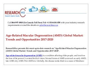 Call 866-997-4948 (Us-Canada Toll Free) Tel: +1-518-618-1030 with your industry research
requirements or email the details on sales@researchmoz.us
Age-Related Macular Degeneration (AMD) Global Market:
Trends and Opportunities 2017-2020
ResearchMoz presents this most up-to-date research on "Age-Related Macular Degeneration
(AMD) Global Market: Trends and Opportunities 2017-2020".
Age-related macular degeneration (AMD) is a condition affecting older people, and involves
the loss of the person's central field of vision. Several forms of AMD exist such as early AMD,
late AMD, dry AMD, Wet AMD etc. Globally, the disease ranks third as a cause of blindness
 