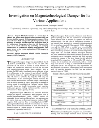 International Journal of Latest Technology in Engineering, Management & Applied Science (IJLTEMAS)
Volume VI, Issue XI, November 2017 | ISSN 2278-2540
www.ijltemas.in Page 10
Investigation on Magnetorheological Damper for Its
Various Applications
Sidharth Sharma1
, Sumanyu Khurana2
1 ,2
Department of Mechanical Engineering, Amity School of Engineering and Technology, Amity University, Noida, Uttar
Pradesh, India
Abstract: - Magneto Rheological damper is a special type of
damper that is filled with Magnetorheological fluids which can
be controlled by magnetic field using an electromagnet. These
types of smart fluids change their physical properties when
subjected to magnetic field and turn into visco-elastic solids in
few milliseconds. This property allows the MR damper to be
used as a shock absorber by controlling its damping
characteristics by changing the intensity of electromagnet. This
paper focuses on the various applications of MR dampers in
latest technologies.
Keywords- Magneto rheological damper, Electro rheological
damper, Vehicle, Suspension
I. INTRODUCTION
he magnetorheological damper was patented by J. David
Carlson and Michael J.Chrzan on 11 Jan 1994. The
discovery of MR fluids is ascribed to Jacob Rabinow in
1940’s. MR dampers are semi-active devices that are filled
with magnetorheological fluids. When magnetic field is
applied, the MRF varies from liquid to semi-solid state in just
few milliseconds, so the outcome is an infinitely variable,
controllable damper are capable of large damping forces[1].
The MR fluid is controlled by magnetic field using an
electromagnet. As the electromagnet intensity increases the
fluid viscosity also increases within the damper. MR dampers
offer a striking solution to energy absorption in mechanical
systems could be considered as “fail-safe” device. Many
everyday items are already incorporating smart materials
(bikes, cars, glasses, washing machines) and the number of
applications for them is growing steadily.
Magnetorheological (MR) fluid is a functional fluid that
changes its physical characteristics when magnetic field is
applied.Magnetorheological fluids (MRFs) consist of
suspended ferrous particles like carbonyl iron particles that
are micron sized, and are dispersed in a carrier medium. When
magnetic field is applied these suspended particles in MRF
gets magnetised and align themselves in structures like chains
which resists the shear deformation of fluid. This change in
material results in a rapid increase in viscosity or in the
formation of a semisolid state[2]–[5].
II. MR FLUIDS AND ITS BEHAVIOUR
Magnetorheological fluids consists of micron sized, ferrous
particles (mainly iron) that are suspended in an appropriate
carrier medium such as mineral oil, synthetic oil, water or
ethylene glycol. The MR effect is immediately reversible if
the magnetic field is reduced or removed. Response times of
6.5 ms have been recorded. If the magnetic field is reduced or
removed, the MR effect is straight away reversible.The
recorded response time is 6.5 milliseconds.MR materials that
have been already developed are usually stable in temperature
ranges from –50o
C to 150o
C. Magneto rheological materials
are more advantageous than electro rheological materials. In
compare to electro rheological materials, MR fluids are more
constructive because of the large change in their physical
properties[6].On comparison to ER materials, MR materials
respond less to moisture and contaminants, and as a result
they could be used in dirty or contaminated environments.
The power (50 W) and voltage (12–24V) requirements for
MR materials activation are comparatively small as compared
with ER materials. Moreover, the MR Fluid and different
carriers is given in Table1.
TABLE 1: MR FLUIDS AND DIFFERENT CARRIERS
III.CONSTRUCTION AND WORKING OF MR DAMPER
MR dampers consist of a piston, magnetic coil, accumulator,
bearing, seal, and damper reservoir which are filled with
T
 