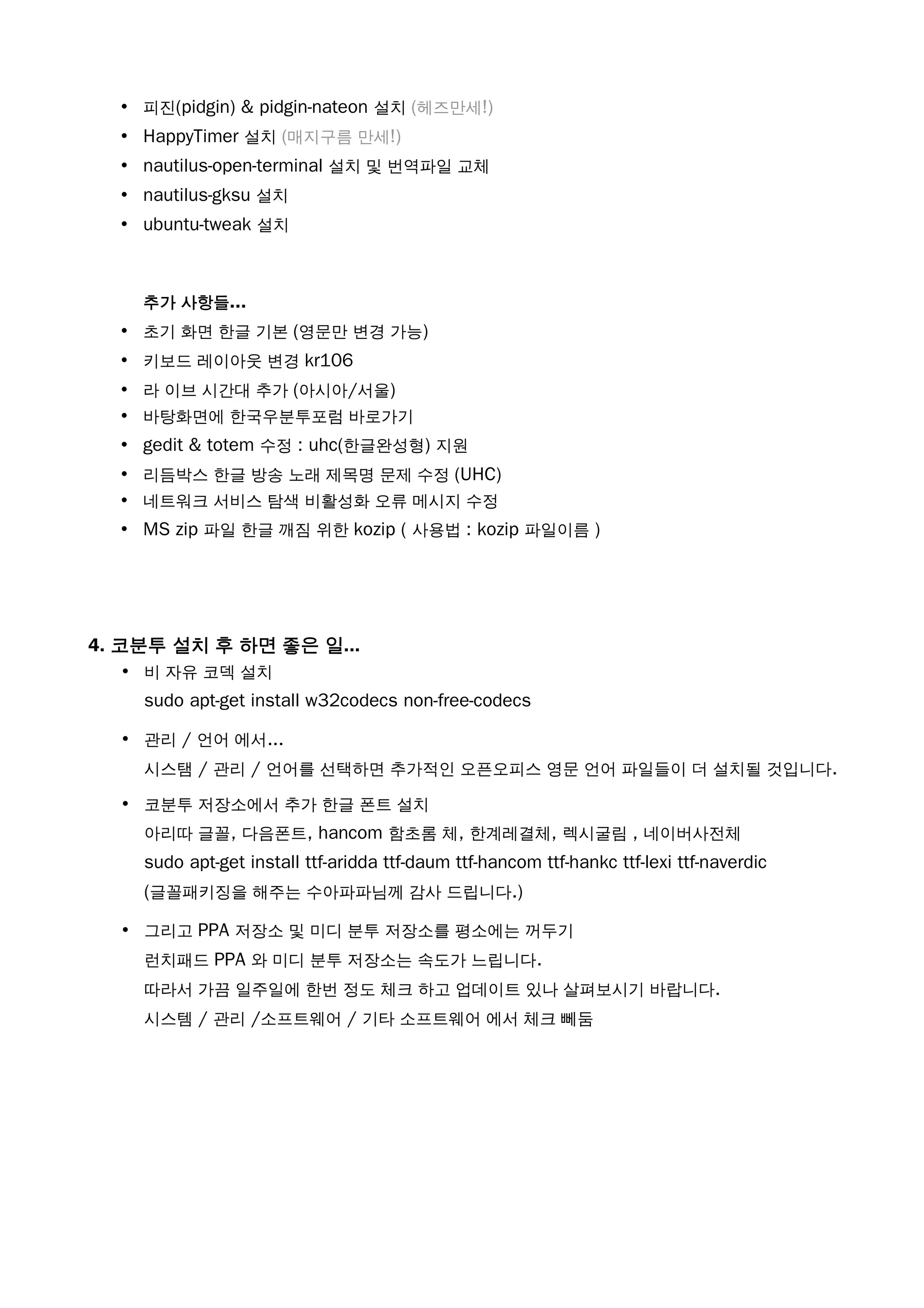 • 피진(pidgin) & pidgin-nateon 설치 (헤즈만세!)
• HappyTimer 설치 (매지구름 만세!)
• nautilus-open-terminal 설치 및 번역파일 교체
• nautilus-gksu 설치
• ubuntu-tweak 설치
추가 사항들...
• 초기 화면 한글 기본 (영문만 변경 가능)
• 키보드 레이아웃 변경 kr106
• 라 이브 시간대 추가 (아시아/서울)
• 바탕화면에 한국우분투포럼 바로가기
• gedit & totem 수정 : uhc(한글완성형) 지원
• 리듬박스 한글 방송 노래 제목명 문제 수정 (UHC)
• 네트워크 서비스 탐색 비활성화 오류 메시지 수정
• MS zip 파일 한글 깨짐 위한 kozip ( 사용법 : kozip 파일이름 )
4. 코분투 설치 후 하면 좋은 일...
• 비 자유 코덱 설치
sudo apt-get install w32codecs non-free-codecs
• 관리 / 언어 에서...
시스탬 / 관리 / 언어를 선택하면 추가적인 오픈오피스 영문 언어 파일들이 더 설치될 것입니다.
• 코분투 저장소에서 추가 한글 폰트 설치
아리따 글꼴, 다음폰트, hancom 함초롬 체, 한계레결체, 렉시굴림 , 네이버사전체
sudo apt-get install ttf-aridda ttf-daum ttf-hancom ttf-hankc ttf-lexi ttf-naverdic
(글꼴패키징을 해주는 수아파파님께 감사 드립니다.)
• 그리고 PPA 저장소 및 미디 분투 저장소를 평소에는 꺼두기
런치패드 PPA 와 미디 분투 저장소는 속도가 느립니다.
따라서 가끔 일주일에 한번 정도 체크 하고 업데이트 있나 살펴보시기 바랍니다.
시스템 / 관리 /소프트웨어 / 기타 소프트웨어 에서 체크 뻬둠
 