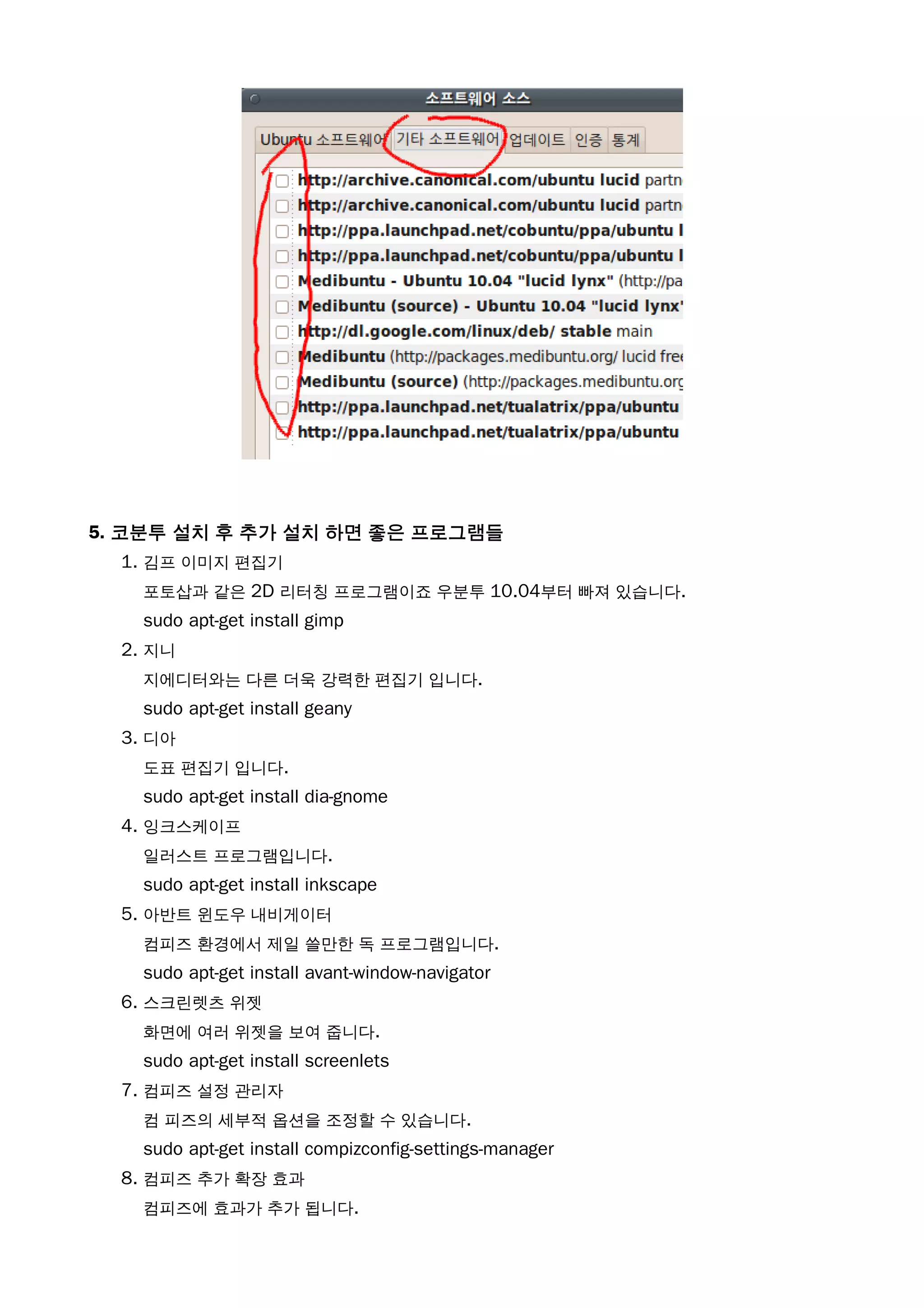 5. 코분투 설치 후 추가 설치 하면 좋은 프로그램들
1. 김프 이미지 편집기
포토삽과 같은 2D 리터칭 프로그램이죠 우분투 10.04부터 빠져 있습니다.
sudo apt-get install gimp
2. 지니
지에디터와는 다른 더욱 강력한 편집기 입니다.
sudo apt-get install geany
3. 디아
도표 편집기 입니다.
sudo apt-get install dia-gnome
4. 잉크스케이프
일러스트 프로그램입니다.
sudo apt-get install inkscape
5. 아반트 윈도우 내비게이터
컴피즈 환경에서 제일 쓸만한 독 프로그램입니다.
sudo apt-get install avant-window-navigator
6. 스크린렛츠 위젯
화면에 여러 위젯을 보여 줍니다.
sudo apt-get install screenlets
7. 컴피즈 설정 관리자
컴 피즈의 세부적 옵션을 조정할 수 있습니다.
sudo apt-get install compizconfig-settings-manager
8. 컴피즈 추가 확장 효과
컴피즈에 효과가 추가 됩니다.
 