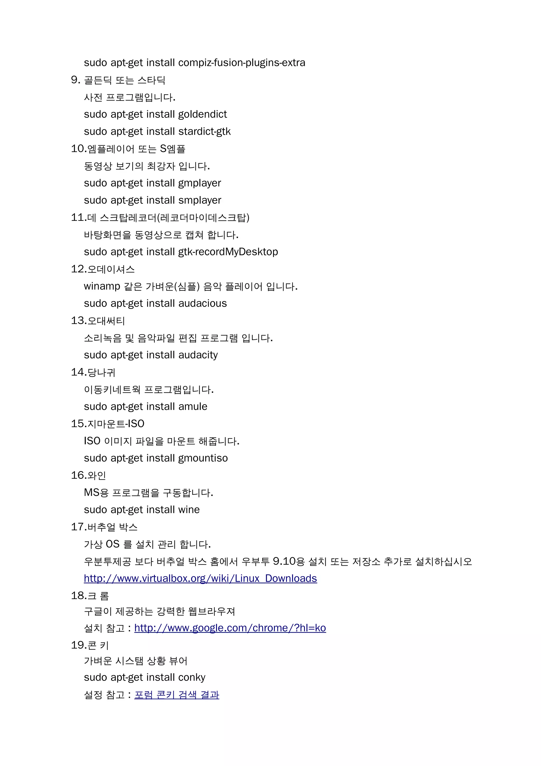 sudo apt-get install compiz-fusion-plugins-extra
9. 골든딕 또는 스타딕
사전 프로그램입니다.
sudo apt-get install goldendict
sudo apt-get install stardict-gtk
10.엠플레이어 또는 S엠플
동영상 보기의 최강자 입니다.
sudo apt-get install gmplayer
sudo apt-get install smplayer
11.데 스크탑레코더(레코더마이데스크탑)
바탕화면을 동영상으로 캡쳐 합니다.
sudo apt-get install gtk-recordMyDesktop
12.오데이셔스
winamp 같은 가벼운(심플) 음악 플레이어 입니다.
sudo apt-get install audacious
13.오대써티
소리녹음 및 음악파일 편집 프로그램 입니다.
sudo apt-get install audacity
14.당나귀
이동키네트웍 프로그램입니다.
sudo apt-get install amule
15.지마운트-ISO
ISO 이미지 파일을 마운트 해줍니다.
sudo apt-get install gmountiso
16.와인
MS용 프로그램을 구동합니다.
sudo apt-get install wine
17.버추얼 박스
가상 OS 를 설치 관리 합니다.
우분투제공 보다 버추얼 박스 홈에서 우부투 9.10용 설치 또는 저장소 추가로 설치하십시오
http://www.virtualbox.org/wiki/Linux_Downloads
18.크 롬
구글이 제공하는 강력한 웹브라우져
설치 참고 : http://www.google.com/chrome/?hl=ko
19.콘 키
가벼운 시스탬 상황 뷰어
sudo apt-get install conky
설정 참고 : 포럼 콘키 검색 결과
 