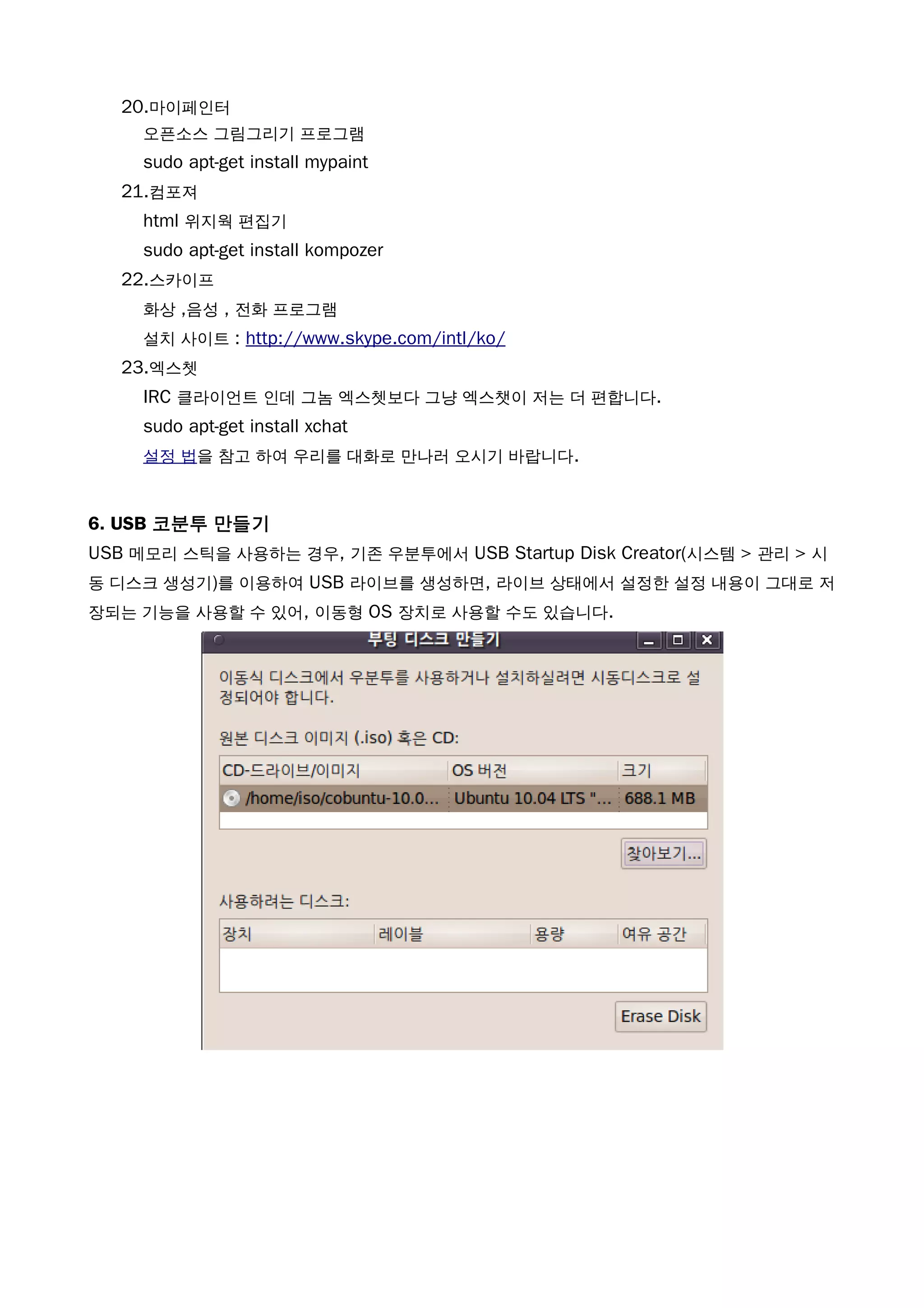 20.마이페인터
오픈소스 그림그리기 프로그램
sudo apt-get install mypaint
21.컴포져
html 위지웍 편집기
sudo apt-get install kompozer
22.스카이프
화상 ,음성 , 전화 프로그램
설치 사이트 : http://www.skype.com/intl/ko/
23.엑스쳇
IRC 클라이언트 인데 그놈 엑스쳇보다 그냥 엑스챗이 저는 더 편합니다.
sudo apt-get install xchat
설정 법을 참고 하여 우리를 대화로 만나러 오시기 바랍니다.
6. USB 코분투 만들기
USB 메모리 스틱을 사용하는 경우, 기존 우분투에서 USB Startup Disk Creator(시스템 > 관리 > 시
동 디스크 생성기)를 이용하여 USB 라이브를 생성하면, 라이브 상태에서 설정한 설정 내용이 그대로 저
장되는 기능을 사용할 수 있어, 이동형 OS 장치로 사용할 수도 있습니다.
 
