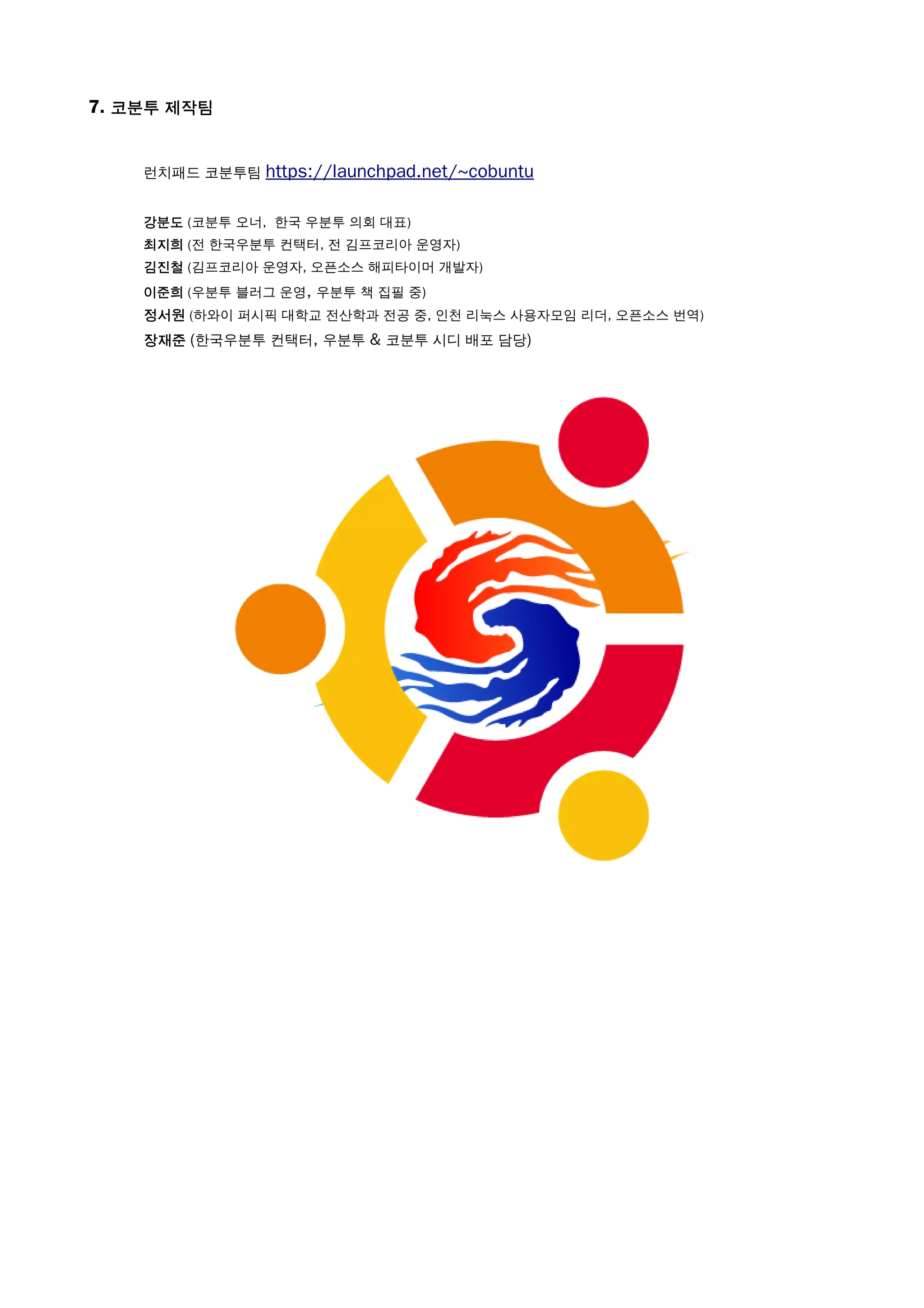 7. 코분투 제작팀
런치패드 코분투팀 https://launchpad.net/~cobuntu
강분도 (코분투 오너, 한국 우분투 의회 대표)
최지희 (전 한국우분투 컨택터, 전 김프코리아 운영자)
김진철 (김프코리아 운영자, 오픈소스 해피타이머 개발자)
이준희 (우분투 블러그 운영, 우분투 책 집필 중)
정서원 (하와이 퍼시픽 대학교 전산학과 전공 중, 인천 리눅스 사용자모임 리더, 오픈소스 번역)
장재준 (한국우분투 컨택터, 우분투 & 코분투 시디 배포 담당)
 