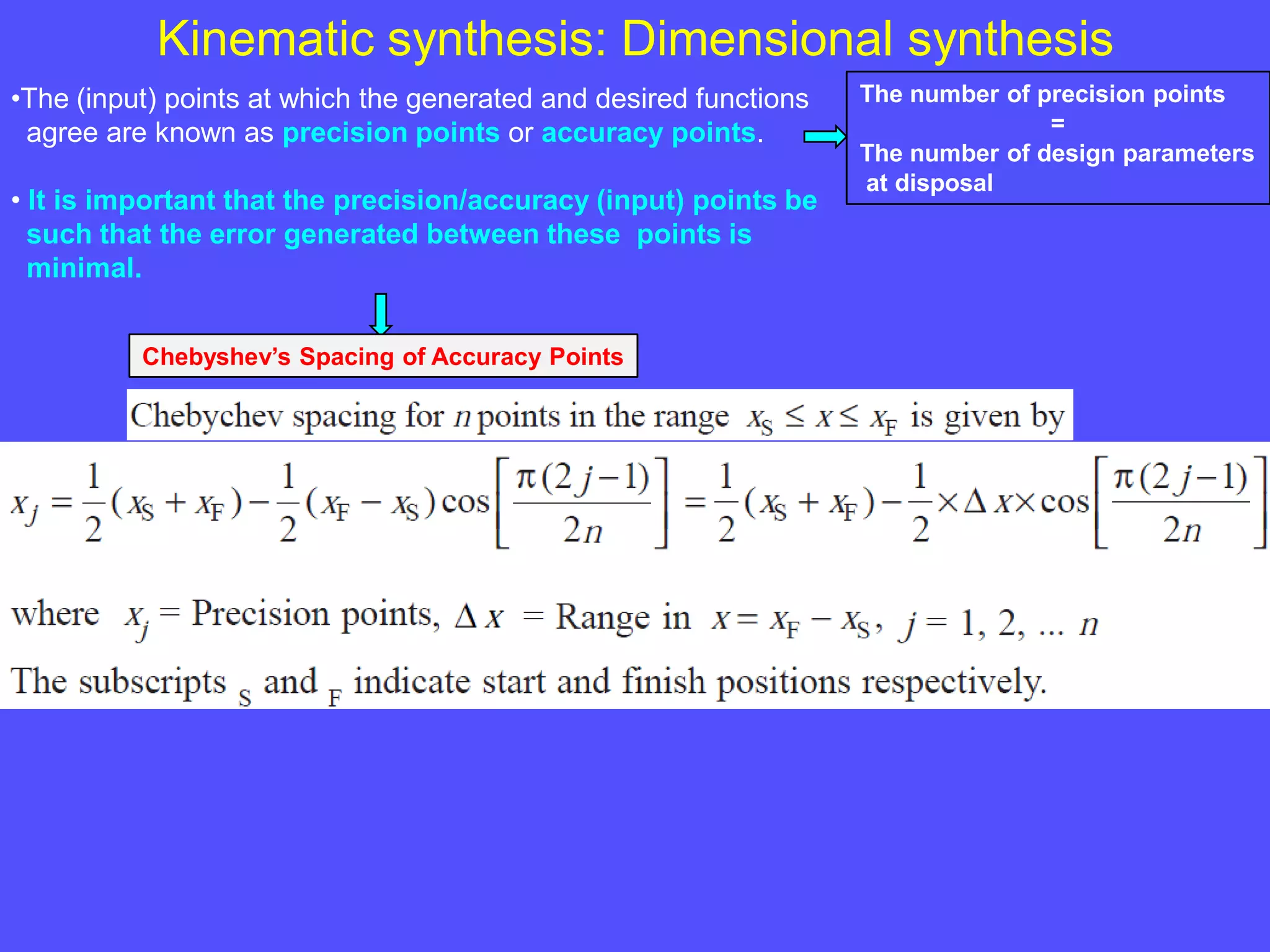 Kinematic synthesis: Dimensional synthesis
•The (input) points at which the generated and desired functions
agree are known as precision points or accuracy points.
• It is important that the precision/accuracy (input) points be
such that the error generated between these points is
minimal.
The number of precision points
=
The number of design parameters
at disposal
Chebyshev’s Spacing of Accuracy Points
 