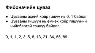 Фибоначийн цуваа
● Цувааны эхний хоёр гишүү нь 0, 1 байдаг
● Цувааны гишүүн нь өмнөх хоёр гишүүний
нийлбэртэй тэнцүү байдаг.
0, 1, 1, 2, 3, 5, 8, 13, 21, 34, 55, 89...
 