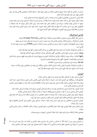 ‫نهایی‬ ‫گزارش‬–‫نامه‬ ‫آگهی‬ ‫پروژه‬‫نمونه‬–‫تبریز‬7831
‫هنرمایه‬ ‫شهرام‬ ‫توسط‬ ‫شده‬ ‫تهیه‬–http://shahram.honarmayeh.com-shahon@gmail.com
‫صفحه‬12
‫برای‬ ‫ای‬ ‫ویژه‬ ‫تالش‬ ‫همچنین‬ ‫و‬ ‫گرفته‬ ‫مدنظر‬ ‫را‬ ‫خود‬ ‫طرح‬ ‫پایایی‬ ‫و‬ ‫بازگشت‬ ،‫ارتباطی‬ ‫ترویج‬ ‫برنامه‬ ‫گونه‬ ‫هر‬ ‫طراحی‬ ‫در‬ ‫مدیران‬
.‫باشند‬ ‫داشته‬ ‫خود‬ ‫طرح‬ ‫مفید‬ ‫عمر‬ ‫طول‬ ‫افزایش‬
‫طراحی‬ ،‫شده‬ ‫ارائه‬ ‫گزارشهای‬ ‫اساس‬ ‫بر‬ ‫مجددا‬ ‫و‬ ‫شده‬ ‫بازنگری‬ ‫مخاطبین‬ ‫و‬ ‫مشتریان‬ ‫با‬ ‫تماس‬ ‫نقاط‬.‫گردد‬
‫عمده‬ ‫ضعف‬ ‫نکات‬ ‫از‬ ‫یکی‬ ،‫میشود‬ ‫یادآور‬ ‫مجددا‬‫ن‬‫مونه‬‫موجب‬ ‫ضعف‬ ‫این‬ ‫و‬ ‫بوده‬ ‫مشتری‬ ‫با‬ ‫ارتباط‬ ‫مدیریت‬ ‫سیستم‬ ‫از‬ ‫استفاده‬ ‫عدم‬ ،
‫از‬ ‫استفاده‬ ‫عدم‬ ‫که‬ ‫میشود‬ ‫یادآور‬ ‫تاکید‬ ‫برای‬ .‫باشد‬ ‫داشته‬ ‫خود‬ ‫های‬ ‫فعالیت‬ ‫از‬ ‫ای‬ ‫سرمایه‬ ‫بازگشت‬ ‫نتواند‬ ‫سازمان‬ ‫تا‬ ‫میشود‬
‫م‬ ‫این‬ ‫به‬ ‫روز‬ ‫های‬ ‫تکنولوژی‬‫تالش‬ ‫گونه‬ ‫هر‬ ‫نتایج‬ ‫که‬ ‫عناست‬‫نمونه‬‫جدید‬ ‫های‬ ‫برنامه‬ ‫اجرای‬ ‫برای‬ ‫و‬ ‫شده‬ ‫نابود‬ ‫عمده‬ ‫بصورت‬
.‫کرد‬ ‫شروع‬ ‫گذشته‬ ‫های‬ ‫فعالیت‬ ‫نتایج‬ ‫از‬ ‫گرفتن‬ ‫بهره‬ ‫بدون‬ ‫و‬ ‫اولیه‬ ‫نقطه‬ ‫از‬ ‫بایستی‬
‫استراتژیک‬ ‫طراحی‬:
‫انگلیسی‬ ‫واژه‬ ‫از‬ ‫برگرفته‬ ‫و‬ ‫بوده‬ ‫اهداف‬ ‫به‬ ‫دستیابی‬ ‫روش‬ ‫و‬ ‫راهکار‬ ‫ارائه‬ ‫معنی‬ ‫به‬Strategic Planning.‫میباشد‬
‫پایه‬ ‫بر‬ ‫استراتژیک‬ ‫طراحی‬.‫میشود‬ ‫روز‬ ‫به‬ ‫جدید‬ ‫های‬ ‫ایده‬ ‫مدیریت‬ ‫با‬ ‫مستمر‬ ‫صورت‬ ‫به‬ ‫و‬ ‫شده‬ ‫طراحی‬ ‫سازمانی‬ ‫اهداف‬ ‫ی‬
‫مشتری‬ ‫با‬ ‫ارتباط‬ ‫مدیریت‬ ‫افزاری‬ ‫نرم‬ ‫سیستم‬ ‫جمله‬ ‫از‬ ،‫ارتباطی‬ ‫تکنولوژیک‬ ‫سیستم‬ ‫وجود‬(CRM)‫ها‬ ‫ایده‬ ‫بهینه‬ ‫مدیریت‬ ‫برای‬
.‫است‬ ‫الزامی‬
‫در‬.‫گیرد‬ ‫قرار‬ ‫توجه‬ ‫مورد‬ ‫آنها‬ ‫بر‬ ‫طرح‬ ‫گذاری‬ ‫تاثیر‬ ‫و‬ ‫زیر‬ ‫فعالیتی‬ ‫های‬ ‫زمینه‬ ‫تمام‬ ‫است‬ ‫شایسته‬ ،‫استراتژیک‬ ‫طراحی‬
:‫مردم‬‫اولیه‬ ‫مواد‬ ‫کنندگان‬ ‫تهیه‬ ‫و‬ ‫دهندگان‬ ‫خدمات‬ ،‫دهندگان‬ ‫آگهی‬ ،‫مخاطبین‬ ،‫انسانی‬ ‫منابع‬ ،‫مدیران‬ ،‫سازمان‬
:‫راهها‬،‫استراتژیک‬ ‫طراحی‬ ،‫ارتباطات‬ ،‫ریزی‬ ‫برنامه‬ ، ،‫اهداف‬‫های‬ ‫برنامه‬ ،‫رسیدن‬ ‫ظهور‬ ‫وبه‬ ‫تجاری‬ ‫نام‬ ‫(مدیریت‬ ‫ترویج‬ ‫و‬ ‫آموزش‬
)‫اینترنتی‬ ‫و‬ ‫(مستقیم‬ ‫توزیع‬ ‫و‬ ‫نامه‬ ‫آگهی‬ ،‫محصول‬ ،‫قیمت‬ ،)‫پیام‬ ‫و‬ ‫پیشبردی‬
:‫ها‬ ‫داده‬‫اطالعات‬ ‫مدیریت‬ ‫سیستم‬ ‫و‬ ‫اولیه‬ ‫مواد‬ ،‫ابزار‬ ،‫سرمایه‬
‫ی‬ ‫جایگاه‬ ،‫سازمان‬ ‫اهداف‬ ،‫سازمان‬ ‫رسالت‬ ‫قبیل‬ ‫از‬ ‫مواردی‬ ‫استراتژیک‬ ‫طراحی‬ ‫در‬‫ابی‬‫نمونه‬‫سرمایه‬ ‫بازگشت‬ ‫روش‬ ،‫مخاطبین‬ ‫نزد‬
.‫گیرد‬ ‫قرار‬ ‫مدنظر‬ ‫طرح‬ ‫اجرای‬ ‫مدت‬ ‫و‬ ‫زمان‬ ،‫طرح‬ ‫مفید‬ ‫عمر‬ ،‫طرح‬ ‫در‬ ‫شده‬ ‫هزینه‬
:‫آموزش‬
‫مستمر‬ ‫آموزش‬،.‫میباشد‬ ‫سازمان‬ ‫جلوی‬ ‫به‬ ‫رو‬ ‫توسعه‬ ‫روند‬ ‫حفظ‬ ‫ابزارهای‬ ‫از‬ ‫یکی‬
‫دنیای‬ ‫اینکه‬ ‫به‬ ‫توجه‬ ‫با‬ ،‫شد‬ ‫اشاره‬ ‫گزارش‬ ‫این‬ ‫پیشگفتار‬ ‫در‬ ‫همانطوریکه‬،‫کرده‬ ‫پیدا‬ ‫را‬ ‫محور‬ ‫ارتباط‬ ‫و‬ ‫محور‬ ‫دانش‬ ‫نگرشی‬ ‫کنونی‬
،‫سازمان‬ ‫مدیران‬ ‫سطوح‬ ‫در‬ ‫بازار‬ ‫های‬ ‫فرصت‬ ‫و‬ ‫فعالیتها‬ ‫از‬ ‫بیشتر‬ ‫مندی‬ ‫بهره‬ ‫برای‬ ‫مدون‬ ‫و‬ ‫یافته‬ ‫سازمان‬ ‫آموزشی‬ ‫های‬ ‫برنامه‬ ‫وجود‬
.‫است‬ ‫الزامی‬ ‫مشتریان‬ ‫و‬ ‫کارمندان‬
‫ن‬ ‫مرحله‬ ‫از‬ ‫و‬ ‫بوده‬ ‫استانداردی‬ ‫و‬ ‫مدون‬ ‫فرآیند‬ ‫یک‬ ،‫آموزش‬ ‫فرآیند‬.‫میابد‬ ‫خاتمه‬ ‫ارزیابی‬ ‫به‬ ‫نهایتا‬ ‫و‬ ‫شده‬ ‫شروع‬ ‫آموزشی‬ ‫یازسنجی‬
.‫میگردد‬ ‫طراحی‬ ‫سازمان‬ ‫اهداف‬ ‫و‬ ‫رسالت‬ ‫به‬ ‫توجه‬ ‫با‬ ‫وظائف‬ ‫شرح‬ ‫و‬ ‫سازمانی‬ ‫چارت‬ ‫به‬ ‫نسبت‬ ‫سازمانی‬ ‫داخل‬ ‫آموزش‬
‫پرسنل‬ ‫آموزش‬ ‫برای‬ ‫میشود‬ ‫پیشنهاد‬‫نمونه‬‫اخ‬ ‫برای‬ ‫و‬ ‫شده‬ ‫استفاده‬ ‫آموزش‬ ‫امر‬ ‫در‬ ‫متخصص‬ ‫مشاور‬ ‫یا‬ ‫موسسه‬ ‫یک‬ ‫از‬‫بهتر‬ ‫نتیجه‬ ‫ذ‬
.‫گیرد‬ ‫قرار‬ ‫مستمر‬ ‫بازبینی‬ ‫و‬ ‫نظارت‬ ‫تحت‬ ‫آموزشی‬ ‫های‬ ‫فعالیت‬ ‫سازماندهی‬ ‫مشاور‬ ‫یک‬ ‫توسط‬
‫نفوذ‬ ‫و‬ ‫فعالیتها‬ ‫گسترش‬ ‫برای‬ ‫دیگری‬ ‫روش‬ ‫سازمانی‬ ‫خدمات‬ ‫از‬ ‫آنها‬ ‫بیشتر‬ ‫مندی‬ ‫بهره‬ ‫برای‬ ‫نیز‬ ‫مخاطبین‬ ‫و‬ ‫مشتریان‬ ‫آموزش‬
.‫میباشد‬ ‫بازار‬ ‫در‬ ‫بیشتر‬
‫ته‬ ‫آموزشی‬ ‫نظام‬ ‫بیشتر‬ ‫استقرار‬ ‫برای‬‫الزامی‬ ‫سازمان‬ ‫داخل‬ ‫در‬ ‫کتابخانه‬ ‫قالب‬ ‫در‬ ‫مرتبط‬ ‫آموزشی‬ ‫منابع‬ ‫و‬ ‫اطالعاتی‬ ‫های‬ ‫بانک‬ ‫یه‬
.‫میباشد‬
‫نفوذ‬ ‫فردی‬ ‫میان‬ ‫ارتباطات‬ ‫ایجاد‬ ‫همچنین‬‫تاثیر‬ ‫و‬.‫میبخشد‬ ‫تسریع‬ ‫و‬ ‫بهبود‬ ‫را‬ ‫آموزشی‬ ‫اهداف‬
:‫ترویج‬
‫طراحی‬ ‫هدف‬ ‫مشتریان‬ ‫نیاز‬ ‫اساس‬ ‫بر‬ ‫خدماتی‬ ‫یا‬ ‫کاال‬ ‫اینکه‬ ‫از‬ ‫پس‬ ،‫نوین‬ ‫بازاریابی‬ ‫در‬‫که‬ ‫است‬ ‫این‬ ‫نوبت‬ ‫حال‬ ،‫شد‬ ‫ساخته‬ ‫و‬
.‫سازند‬ ‫مشخص‬ ‫کنند‬ ‫تهیه‬ ‫را‬ ‫نظر‬ ‫مورد‬ ‫محصول‬ ‫آنجا‬ ‫از‬ ‫میتوانند‬ ‫که‬ ‫را‬ ‫مراکزی‬ ‫و‬ ‫ساخته‬ ‫مطلع‬ ‫محصول‬ ‫این‬ ‫وجود‬ ‫از‬ ‫را‬ ‫مشتری‬
 