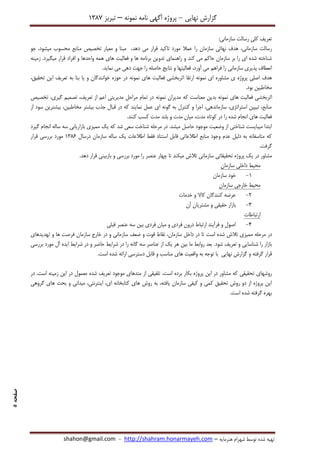 ‫نهایی‬ ‫گزارش‬–‫نامه‬ ‫آگهی‬ ‫پروژه‬‫نمونه‬–‫تبریز‬7831
‫هنرمایه‬ ‫شهرام‬ ‫توسط‬ ‫شده‬ ‫تهیه‬–http://shahram.honarmayeh.com-shahon@gmail.com
‫صفحه‬5
:‫سازمانی‬ ‫رسالت‬ ‫کلی‬ ‫تعریف‬
،‫سازمانی‬ ‫رسالت‬‫دهد‬ ‫می‬ ‫قرار‬ ‫تاکید‬ ‫مورد‬ ‫عمال‬ ‫را‬ ‫سازمان‬ ‫نهائی‬ ‫هدف‬،‫میشود‬ ‫محسوب‬ ‫منابع‬ ‫تخصیص‬ ‫معیار‬ ‫و‬ ‫مبنا‬،‫جو‬
‫کند‬ ‫می‬ ‫حاکم‬ ‫سازمان‬ ‫بر‬ ‫را‬ ‫ای‬ ‫شده‬ ‫شناخته‬‫فعالیت‬ ‫و‬ ‫ها‬ ‫برنامه‬ ‫تدوین‬ ‫راهنمای‬ ‫و‬.‫میگیرد‬ ‫قرار‬ ‫افراد‬ ‫و‬ ‫واحدها‬ ‫همه‬ ‫های‬‫زمینه‬
‫فراهم‬ ‫را‬ ‫سازمانی‬ ‫پذیری‬ ‫انعطاف‬‫می‬‫آورد‬،‫نماید‬ ‫می‬ ‫دهی‬ ‫جهت‬ ‫را‬ ‫حاصله‬ ‫نتایج‬ ‫و‬ ‫فعالیتها‬.
‫ای‬ ‫مشاوره‬ ‫ی‬ ‫پروژه‬ ‫اصلی‬ ‫هدف‬‫نمونه‬‫های‬ ‫فعالیت‬ ‫اثربخشی‬ ‫ارتقا‬‫نمونه‬،‫تحقیق‬ ‫این‬ ‫تعریف‬ ‫به‬ ‫بنا‬ ‫یا‬ ‫و‬ ‫خوانندگان‬ ‫حوزه‬ ‫در‬
.‫بود‬ ‫مخاطبین‬
‫اثر‬‫های‬ ‫فعالیت‬ ‫بخشی‬‫نمونه‬‫مدیران‬ ‫که‬ ‫معناست‬ ‫بدین‬‫نمونه‬‫تخصیص‬ ،‫گیری‬ ‫تصمیم‬ ،‫تعریف‬ ‫از‬ ‫اعم‬ ‫مدیریتی‬ ‫مراحل‬ ‫تمام‬ ‫در‬
‫از‬ ‫سود‬ ‫بیشترین‬ ،‫مخاطبین‬ ‫بیشتر‬ ‫جذب‬ ‫قبال‬ ‫در‬ ‫که‬ ‫نمایند‬ ‫عمل‬ ‫ای‬ ‫گونه‬ ‫به‬ ‫کنترل‬ ‫و‬ ‫اجرا‬ ،‫سازماندهی‬ ،‫استراتژی‬ ‫تبیین‬ ،‫منابع‬
‫مدت‬ ‫کوتاه‬ ‫در‬ ‫را‬ ‫شده‬ ‫انجام‬ ‫های‬ ‫فعالیت‬.‫کنند‬ ‫کسب‬ ‫مدت‬ ‫بلند‬ ‫و‬ ‫مدت‬ ‫میان‬ ،
‫گیرد‬ ‫انجام‬ ‫ساله‬ ‫سه‬ ‫بازاریابی‬ ‫ممیزی‬ ‫یک‬ ‫که‬ ‫شد‬ ‫سعی‬ ‫شناخت‬ ‫مرحله‬ ‫در‬ .‫میشد‬ ‫حاصل‬ ‫موجود‬ ‫وضعیت‬ ‫از‬ ‫شناختی‬ ‫میبایست‬ ‫ابتدا‬
‫درسال‬ ‫سازمان‬ ‫ساله‬ ‫یک‬ ‫اطالعات‬ ‫فقط‬ ‫استناد‬ ‫قابل‬ ‫اطالعاتی‬ ‫منابع‬ ‫وجود‬ ‫عدم‬ ‫دلیل‬ ‫به‬ ‫متاسفانه‬ ‫که‬7831‫مور‬‫د‬‫قرار‬ ‫بررسی‬
.‫گرفت‬
‫مشاور‬‫میکن‬ ‫تالش‬ ‫سازمانی‬ ‫تحقیقاتی‬ ‫پروژه‬ ‫یک‬ ‫در‬‫د‬‫ده‬ ‫قرار‬ ‫بازبینی‬ ‫و‬ ‫بررسی‬ ‫مورد‬ ‫را‬ ‫عنصر‬ ‫چهار‬ ‫تا‬‫د‬.
‫سازمان‬ ‫داخلی‬ ‫محیط‬
7-‫سازمان‬ ‫خود‬
‫سازمان‬ ‫خارجی‬ ‫محیط‬
2-‫خدمات‬ ‫و‬ ‫کاال‬ ‫کنندگان‬ ‫عرضه‬
8-‫آن‬ ‫مشتریان‬ ‫و‬ ‫حقیقی‬ ‫بازار‬
‫ارتباطات‬
4-‫میا‬ ‫و‬ ‫فردی‬ ‫درون‬ ‫ارتباط‬ ‫فرآیند‬ ‫و‬ ‫اصول‬‫قبلی‬ ‫عنصر‬ ‫سه‬ ‫بین‬ ‫فردی‬ ‫ن‬
‫تالش‬ ‫ممیزی‬ ‫مرحله‬ ‫در‬‫است‬ ‫شده‬‫تهدیدهای‬ ‫و‬ ‫ها‬ ‫فرصت‬ ‫سازمان‬ ‫خارج‬ ‫در‬ ‫و‬ ‫سازمانی‬ ‫ضعف‬ ‫و‬ ‫قوت‬ ‫نقاط‬ ،‫سازمان‬ ‫داخل‬ ‫در‬ ‫تا‬
‫تعریف‬ ‫و‬ ‫شناسایی‬ ‫را‬ ‫بازار‬‫شود‬‫بررسی‬ ‫مورد‬ ‫آل‬ ‫ایده‬ ‫شرایط‬ ‫در‬ ‫و‬ ‫حاضر‬ ‫شرایط‬ ‫در‬ ‫را‬ ‫گانه‬ ‫سه‬ ‫عناصر‬ ‫از‬ ‫یک‬ ‫هر‬ ‫بین‬ ‫ما‬ ‫روابط‬ ‫بعد‬ .
‫قرار‬‫گرفت‬‫ه‬‫های‬ ‫واقعیت‬ ‫به‬ ‫توجه‬ ‫با‬ ‫نهایی‬ ‫گزارش‬ ‫و‬.‫است‬ ‫شده‬ ‫ارائه‬ ‫دسترسی‬ ‫قابل‬ ‫و‬ ‫مناسب‬
‫که‬ ‫تحقیقی‬ ‫روشهای‬‫مشاور‬‫برد‬ ‫بکار‬ ‫پروژه‬ ‫این‬ ‫در‬،‫است‬ ‫ه‬‫در‬ .‫است‬ ‫زمینه‬ ‫این‬ ‫در‬ ‫معمول‬ ‫شده‬ ‫تعریف‬ ‫موجود‬ ‫متدهای‬ ‫از‬ ‫تلفیقی‬
‫گروهی‬ ‫های‬ ‫بحث‬ ‫و‬ ‫میدانی‬ ،‫اینترنتی‬ ،‫ای‬ ‫کتابخانه‬ ‫های‬ ‫روش‬ ‫به‬ ،‫یافته‬ ‫سازمان‬ ‫کیفی‬ ‫و‬ ‫کمی‬ ‫تحقیق‬ ‫روش‬ ‫دو‬ ‫از‬ ‫پروژه‬ ‫این‬
.‫است‬ ‫شده‬ ‫گرفته‬ ‫بهره‬
 