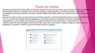 Panel de control
El panel de control de la interfaz gráfica de Windows permite a los usuarios que vean y que manipulen ajustes y controles del
sistema básico, tales como Agregar nuevo hardware, Agregar o quitar programas, Cuentas de usuario y opciones de
accesibilidad entre otras opciones de sonidos y pantalla. Applets adicionales pueden ser proporcionados por el software de
terceros.
El panel de control ha sido una parte inherente del sistema operativo de Microsoft Windows desde su lanzamiento (Windows
1.0), con muchos de los applet actuales agregados en las últimas versiones. El panel de control es un programa
independiente, no una carpeta como aparece, que está alcanzado del menú del comienzo, y se almacena en el
directorio system32 de la miniapplet Conexiones de Red, quien tiene como función; instalar, configurar y reparar una red
doméstica o corporativa. También sirve para compartir archivos y carpetas.
 
