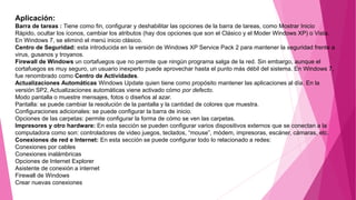 Aplicación:
Barra de tareas : Tiene como fin, configurar y deshabilitar las opciones de la barra de tareas, como Mostrar Inicio
Rápido, ocultar los íconos, cambiar los atributos (hay dos opciones que son el Clásico y el Moder Windows XP) o Vista.
En Windows 7, se eliminó el menú inicio clásico.
Centro de Seguridad: esta introducida en la versión de Windows XP Service Pack 2 para mantener la seguridad frente a
virus, gusanos y troyanos.
Firewall de Windows un cortafuegos que no permite que ningún programa salga de la red. Sin embargo, aunque el
cortafuegos es muy seguro, un usuario inexperto puede aprovechar hasta el punto más débil del sistema. En Windows 7,
fue renombrado como Centro de Actividades.
Actualizaciones Automáticas Windows Update quien tiene como propósito mantener las aplicaciones al día. En la
versión SP2, Actualizaciones automáticas viene activado cómo por defecto.
Modo pantalla o muestre mensajes, fotos o diseños al azar.
Pantalla: se puede cambiar la resolución de la pantalla y la cantidad de colores que muestra.
Configuraciones adicionales: se puede configurar la barra de inicio.
Opciones de las carpetas: permite configurar la forma de cómo se ven las carpetas.
Impresores y otro hardware: En esta sección se pueden configurar varios dispositivos externos que se conectan a la
computadora como son: controladores de video juegos, teclados, “mouse”, módem, impresoras, escáner, cámaras, etc.
Conexiones de red e Internet: En esta sección se puede configurar todo lo relacionado a redes:
Conexiones por cables
Conexiones inalámbricas
Opciones de Internet Explorer
Asistente de conexión a internet
Firewall de Windows
Crear nuevas conexiones
 