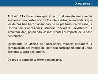 Artículo 33.- En el caso que al acto del remate únicamente
asistiera como postor uno de los interesados, se entenderá que
los demás han hecho abandono de su petitorio. En tal caso, la
Oficina de Concesiones Mineras declarará inexistente la
simultaneidad, perdiendo los inasistentes el importe de la base
del remate.
Igualmente, la Oficina de Concesiones Mineras dispondrá la
continuación del trámite del petitorio correspondiente al único
asistente al acto del remate.
De todo lo actuado se extenderá un acta.
 