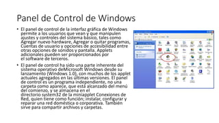 Panel de Control de Windows
• El panel de control de la interfaz gráfica de Windows
permite a los usuarios que vean y que manipulen
ajustes y controles del sistema básico, tales como
Agregar nuevo hardware, Agregar o quitar programas,
Cuentas de usuario y opciones de accesibilidad entre
otras opciones de sonidos y pantalla. Applets
adicionales pueden ser proporcionados por
el software de terceros.
• El panel de control ha sido una parte inherente del
sistema operativo deMicrosoft Windows desde su
lanzamiento (Windows 1.0), con muchos de los applet
actuales agregados en las últimas versiones. El panel
de control es un programa independiente, no una
carpeta como aparece, que está alcanzado del menú
del comienzo, y se almacena en el
directorio system32 de la miniapplet Conexiones de
Red, quien tiene como función; instalar, configurar y
reparar una red doméstica o corporativa. También
sirve para compartir archivos y carpetas.
 