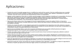 Aplicaciones:
• Cuentas de usuario: Se pueden agregar, borrar o modificar las cuentas de los usuarios. Entre las modificaciones que se pueden
realizar en esta sección están:Cambiar la imagen que identifica al usuario. Cambiar clave. Habilitar o deshabilitar la cuenta de
“Visitante” para dar acceso a personas que ocasionalmente utilicen la computadora
• Agregar o quitar programas: Como dice su nombre, permite agregar o quitar programas instalados en la computadora. Al entrar en
esta sección, aparecerá una lista de los programas instalados, cuánto ocupan en el disco y con qué frecuencia se utiliza.
Adicionalmente se pueden agregar o quitar componentes de Windows como Messenger, MSN Explorer o Outlook Express.
En Windows Vista y Windows 7, fue renombrado por Programas y características.
• Opciones de idioma, fecha y hora: Esta categoría le brinda la disponibilidad al usuario de cambiar la fecha y la hora de la
computadora; adicionalmente, se puede seleccionar el país e idioma que desee utilizar en Windows para uso del teclado, sistema
de medidas y monedas.
• Sonido, voz y equipo de audio: en esta categoría aparecerán las propiedades de los dispositivos de sonido, altavoces y equipos
especiales de voz. Inclusive, si la computadora dispone de otros equipos de sonido adicionales a los que están incorporados en la
computadora, también se pueden administrar en esta sección.
• Opciones de accesibilidad: Adecua varias de las opciones de Windows para que puedan utilizarlo personas con alguna
discapacidad especial. Entre los ajustes que se pueden hacer en esta sección están:
• Teclado: Se pueden realizar cambios para que el usuario escuche tonos al tocar las teclas de mayúsculas y detectar cuando el
usuario deja oprimida alguna tecla por error.
• Sonido: Opciones para generar avisos visuales cuando ocurren sonidos y otros cambios. Rendimiento y mantenimiento: En esta
sección se pueden realizar cambios más completos en el funcionamiento del hardware en Windows, como el manejo de los discos
duros y ajuste del uso energético de la computadora.
• Centro de seguridad (Centro de actividades en Windows 7): Es dentro de esta categoría que se puede configurar la forma de cómo
Windows administra las opciones de seguridad de Internet contra virus y contra ataques en la red.
• Control de cuentas de usuario: Esta opción fue incluida en Windows Vista y Windows 7. Su objetivo es mejorar la seguridad de
Windows al impedir que aplicaciones maliciosas hagan cambios no autorizados en el ordenador
 