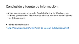 Conclusión y fuente de información:
• Ahora sabemos más acerca del Panel de Control de Windows, sus
cambios y evoluciones más notorias en estas versiones que ha tenido
y su último avance.
• Fuente de información:
• http://es.wikipedia.org/wiki/Panel_de_control_%28Windows%29
 