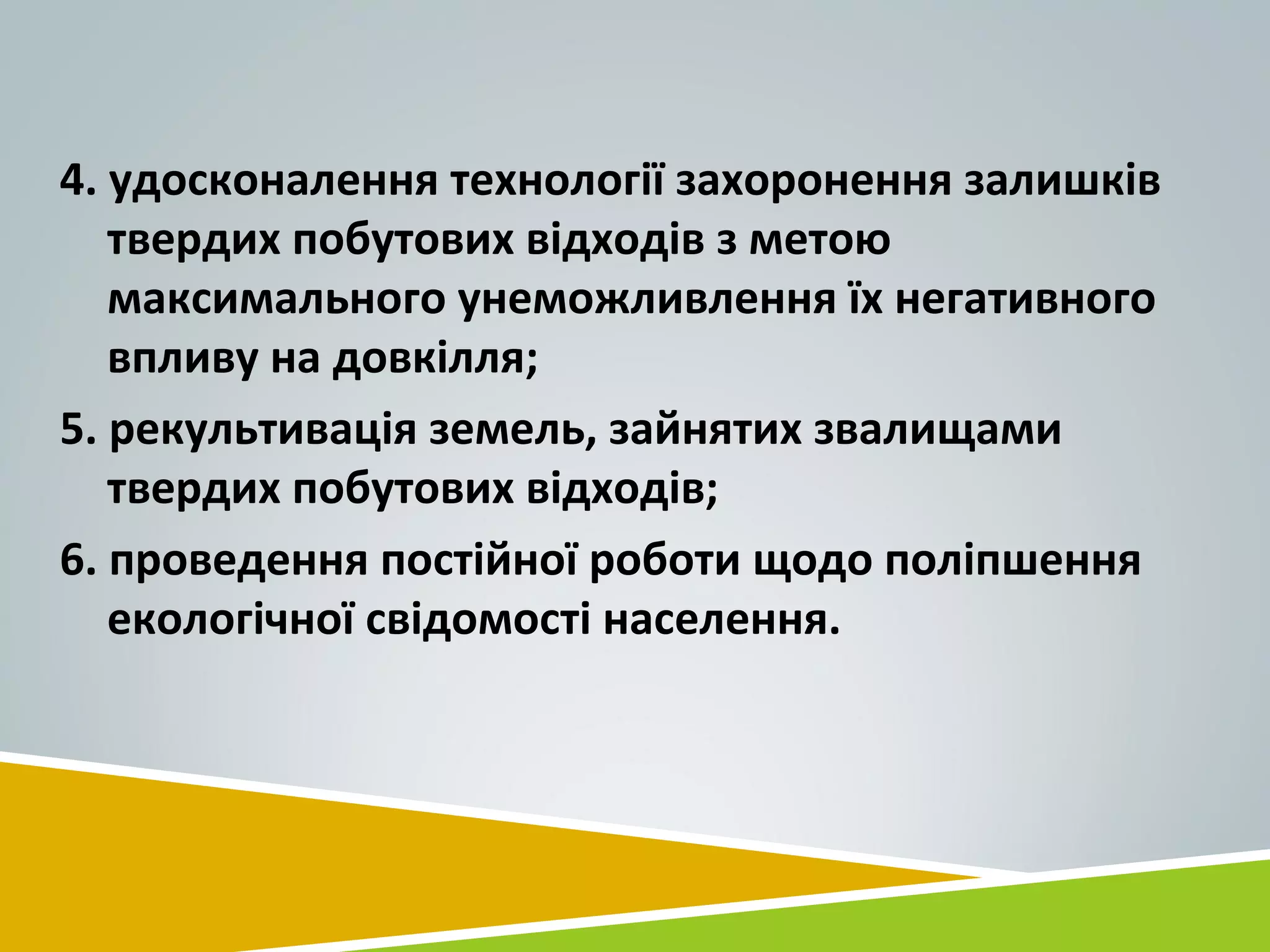 4. удосконалення технології захоронення залишків
твердих побутових відходів з метою
максимального унеможливлення їх негативного
впливу на довкілля;
5. рекультивація земель, зайнятих звалищами
твердих побутових відходів;
6. проведення постійної роботи щодо поліпшення
екологічної свідомості населення.
 