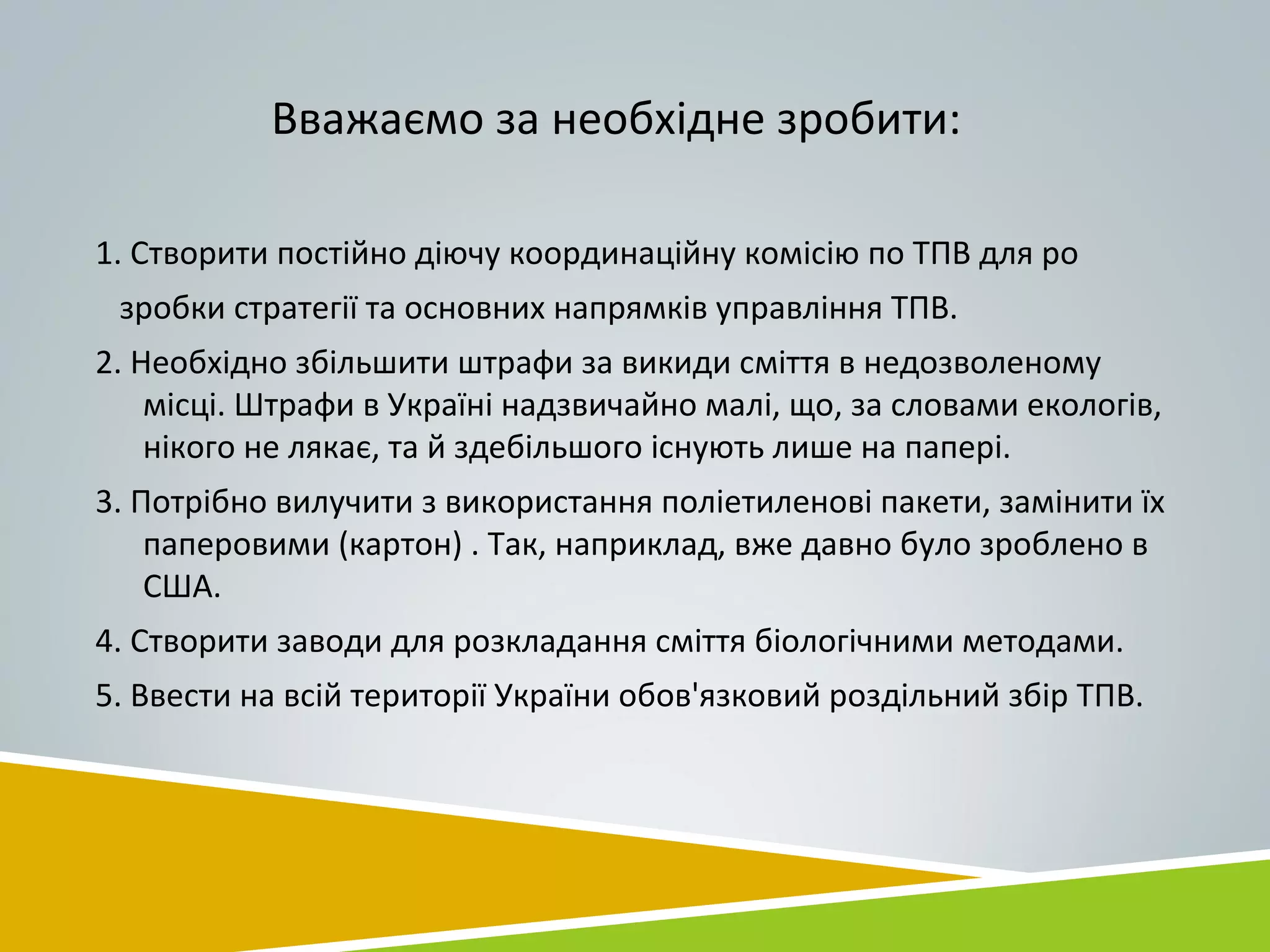Вважаємо за необхідне зробити:
1. Створити постійно діючу координаційну комісію по ТПВ для ро
зробки стратегії та основних напрямків управління ТПВ.
2. Необхідно збільшити штрафи за викиди сміття в недозволеному
місці. Штрафи в Україні надзвичайно малі, що, за словами екологів,
нікого не лякає, та й здебільшого існують лише на папері.
3. Потрібно вилучити з використання поліетиленові пакети, замінити їх
паперовими (картон) . Так, наприклад, вже давно було зроблено в
США.
4. Створити заводи для розкладання сміття біологічними методами.
5. Ввести на всій території України обов'язковий роздільний збір ТПВ.
 