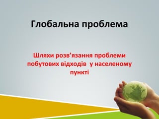 Глобальна проблема
Шляхи розв’язання проблеми
побутових відходів у населеному
пункті
 