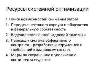 Ресурсы системной оптимизации
• Поиск возможностей снижения затрат
1. Передача нефтяного корпуса и общежития
в федеральную собственность
2. Ведение взвешенной кадровой политики
3. Переход к системе эффективного
контракта – разработка инструментов и
требований к кадровому составу
4. Меры по сохранению и увеличению
контингента студентов
 