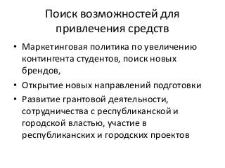 Поиск возможностей для
привлечения средств
• Маркетинговая политика по увеличению
контингента студентов, поиск новых
брендов,
• Открытие новых направлений подготовки
• Развитие грантовой деятельности,
сотрудничества с республиканской и
городской властью, участие в
республиканских и городских проектов
 