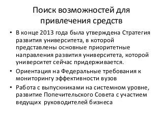 Поиск возможностей для
привлечения средств
• В конце 2013 года была утверждена Стратегия
развития университета, в которой
представлены основные приоритетные
направления развития университета, которой
университет сейчас придерживается.
• Ориентация на Федеральные требования к
мониторингу эффективности вузов
• Работа с выпускниками на системном уровне,
развитие Попечительского Совета с участием
ведущих руководителей бизнеса
 