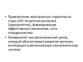 • Привлечение иностранных студентов из
стран СНГ, Азиатских регионов
(приоритетно), формирование
эффективного механизма, сети
сотрудничества
• Университет как региональный центр,
который обеспечивает развитие региона,
интеграция в региональную экономическую
систему
 