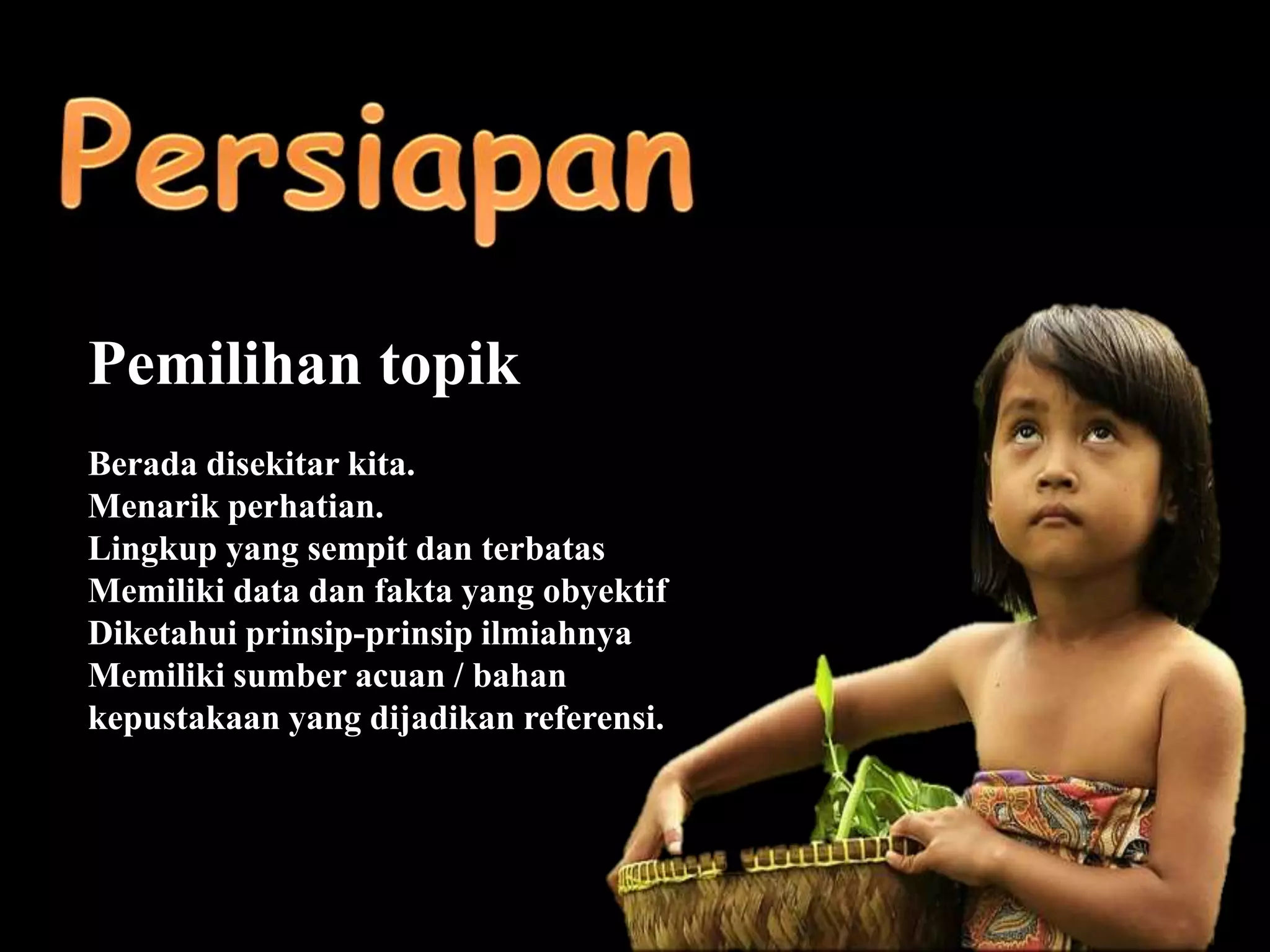 Pemilihan topik
Berada disekitar kita.
Menarik perhatian.
Lingkup yang sempit dan terbatas
Memiliki data dan fakta yang obyektif
Diketahui prinsip-prinsip ilmiahnya
Memiliki sumber acuan / bahan
kepustakaan yang dijadikan referensi.
 