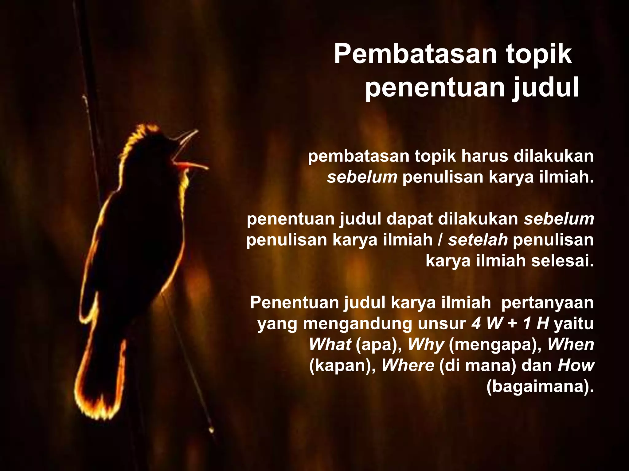 pembatasan topik harus dilakukan
sebelum penulisan karya ilmiah.
penentuan judul dapat dilakukan sebelum
penulisan karya ilmiah / setelah penulisan
karya ilmiah selesai.
Penentuan judul karya ilmiah pertanyaan
yang mengandung unsur 4 W + 1 H yaitu
What (apa), Why (mengapa), When
(kapan), Where (di mana) dan How
(bagaimana).
Pembatasan topik
penentuan judul
 