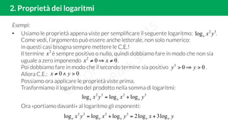 2. Proprietà dei logaritmi
Esempi:
•  Usiamo le proprietà appena viste per sempliﬁcare il seguente logaritmo: .
Come vedi, l’argomento può essere anche letterale, non solo numerico:
in questi casi bisogna sempre mettere le C.E.!
Il termine è sempre positivo o nullo, quindi dobbiamo fare in modo che non sia
uguale a zero imponendo .
Poi dobbiamo fare in modo che il secondo termine sia positivo .
Allora C.E.:
Possiamo ora applicare le proprietà viste prima.
Trasformiamo il logaritmo del prodotto nella somma di logaritmi:
Ora «portiamo davanti» al logaritmo gli esponenti:
32
log yxa
003
>⇒> yy
002
≠⇒≠ xx
00 >∧≠ yx
3232
logloglog yxyx aaa +=
yxyxyx aaaaa log3log2logloglog 3232
+=+=
2
x
 