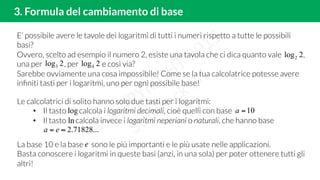 E’ possibile avere le tavole dei logaritmi di tutti i numeri rispetto a tutte le possibili
basi?
Ovvero, scelto ad esempio il numero 2, esiste una tavola che ci dica quanto vale ,
una per , per e così via?
Sarebbe ovviamente una cosa impossibile! Come se la tua calcolatrice potesse avere
inﬁniti tasti per i logaritmi, uno per ogni possibile base!
3. Formula del cambiamento di base
2log2
2log3 2log4
Le calcolatrici di solito hanno solo due tasti per i logaritmi:
•  Il tasto calcola i logaritmi decimali, cioè quelli con base
•  Il tasto calcola invece i logaritmi neperiani o naturali, che hanno base
10=a
...71828.2≈= ea
La base 10 e la base sono le più importanti e le più usate nelle applicazioni.
Basta conoscere i logaritmi in queste basi (anzi, in una sola) per poter ottenere tutti gli
altri!
log
ln
e
 