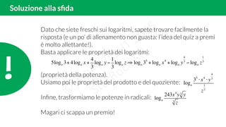 !!
Soluzione alla sﬁda
Dato che siete freschi sui logaritmi, sapete trovare facilmente la
risposta (e un po’ di allenamento non guasta: l’idea del quiz a premi
è molto allettante!).
Basta applicare le proprietà dei logaritmi:
(proprietà della potenza).
Usiamo poi le proprietà del prodotto e del quoziente:
Inﬁne, trasformiamo le potenze in radicali:
Magari ci scappa un premio!
5loga 3+ 4loga x +
4
3
loga y−
1
3
loga z ⇒ loga 35
+ loga x4
+ loga y
4
3
− loga z
1
3
loga
35
⋅ x4
⋅ y
4
3
z
1
3
loga
243x4
y y3
z3
 