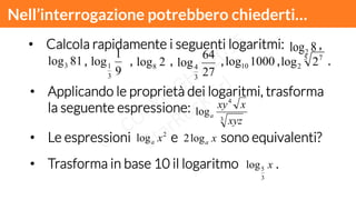 Nell’interrogazione potrebbero chiederti…!
•  Le espressioni e sono equivalenti?
•  Calcola rapidamente i seguenti logaritmi: ,
, , , , , .
8log2
•  Applicando le proprietà dei logaritmi, trasforma
la seguente espressione:
3
4
log
xyz
xxy
a
2
log xa
81log3
9
1
log
3
1 2log8
27
64
log
3
4
1000log10
5 7
2 2log
xalog2
•  Trasforma in base 10 il logaritmo .x
3
5log
 