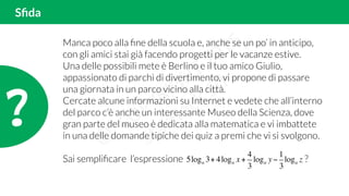 Sﬁda
?!
Manca poco alla ﬁne della scuola e, anche se un po’ in anticipo,
con gli amici stai già facendo progetti per le vacanze estive.
Una delle possibili mete è Berlino e il tuo amico Giulio,
appassionato di parchi di divertimento, vi propone di passare
una giornata in un parco vicino alla città.
Cercate alcune informazioni su Internet e vedete che all’interno
del parco c’è anche un interessante Museo della Scienza, dove
gran parte del museo è dedicata alla matematica e vi imbattete
in una delle domande tipiche dei quiz a premi che vi si svolgono.
Sai sempliﬁcare l’espressione ?5loga 3+ 4loga x +
4
3
loga y−
1
3
loga z
 