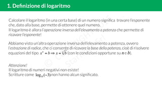 1. Deﬁnizione di logaritmo
Calcolare il logaritmo (in una certa base) di un numero signiﬁca trovare l’esponente
che, dato alla base, permette di ottenere quel numero.
Il logaritmo è allora l’operazione inversa dell’elevamento a potenza che permette di
ricavare l’esponente!
Attenzione!
Il logaritmo di numeri negativi non esiste!
Scritture come non hanno alcun signiﬁcato.)3(log10 −
Abbiamo visto un’altra operazione inversa dell’elevamento a potenza, ovvero
l’estrazione di radice, che ci consente di ricavare la base della potenza, cioè di risolvere
equazioni del tipo (con le condizioni opportune su e ).nn
bxbx =⇒= bn
 