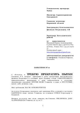 1
Генеральному прокурору
Чайке
Министру Здравоохранения
Скворцовой
Главному психиатру
Кировской области
Заведующему Котельничского
филиала Огорельцеву А В
Прокурору Котельничского
района
от представителя
Ивановой Ирины Александровны
6, pl du Clauzel, аpp 3, 43000 Le Puy
en Velay, France. Тел + 33 4 71 09 61
77
Электронный адрес :
irina.merrypoppins4@gmail.com
действующей по доверенности
в интересах Усманова Рафаэля
Раисовича
ЗАЯВЛЕНИЕ №10
С 18.12.2014 я ТРЕБУЮ ПРЕКРАТИТЬ ПЫТКИ
Усманова Р Р, которые применяют к нему заведующий Котельничского
филиала Огорельцев и «лечащий врач» Елькина в виде САМОУПРАВНОГО
принудительного применения к нему нейролептиков в отсутствие
медицинских показаний ПРОТИВ ВОЛИ Усманова и даже в ОТСУТСТВИЕ
какого либо решения суда.
Мои требования НАГЛО ИГНОРИРУЮТСЯ.
20.01.2015 Огорельцеву поступило моѐ заявление №9, в котором я не только
ЗАПРЕТИЛА снова пытать Усманова, но и заявила ОТВОД Огорельцеву и
Елькиной.
Вечером 20.01.2015 мне стало известно, что Елькина УВЕЛИЧИЛА ДОЗУ
ГАЛОПЕРИДОЛА Усманову до 15 мг !!!
 