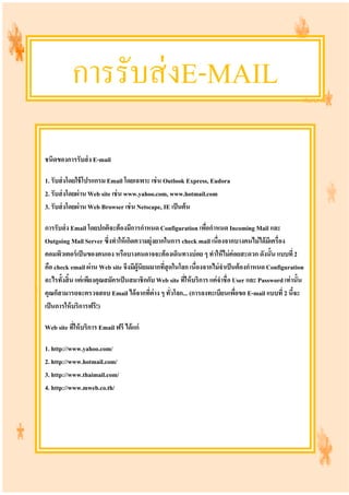การรับส่งE-MAIL
ชนิดของการรับส่ง E-mail
1. รับส่งโดยใช้โปรแกรม Email โดยเฉพาะ เช่น Outlook Express, Eudora
2. รับส่งโดยผ่าน Web site เช่น www.yahoo.com, www.hotmail.com
3. รับส่งโดยผ่าน Web Browser เช่น Netscape, IE เป็นต้น
การรับส่ง Email โดยปกติจะต้องมีการกําหนด Configuration เพื่อกําหนด Incoming Mail และ
Outgoing Mail Server ซึ่งทําให้เกิดความยุ่งยากในการ check mail เนื่องจากบางคนไม่ได้มีเครื่อง
คอมพิวเตอร์เป็นของตนเอง หรือบางคนอาจจะต้องเดินทางบ่อย ๆ ทําให้ไม่ค่อยสะดวก ดังนั้น แบบที่2
คือ check email ผ่าน Web site จึงมีผู้นิยมมากที่สุดในโลก เนื่องจากไม่จําเป็นต้องกําหนด Configuration
อะไรทั้งสิ้น แค่เพียงคุณสมัครเป็นสมาชิกกับ Web site ที่ให้บริการ แค่จําชื่อ User และ Password เท่านั้น
คุณก็สามารถจะตรวจสอบ Email ได้จากที่ต่าง ๆ ทั่วโลก... (การลงทะเบียนเพื่อขอ E-mail แบบที่ 2 นี้จะ
เป็นการให้บริการฟรี!)
Web site ที่ให้บริการ Email ฟรี ได้แก่
1. http://www.yahoo.com/
2. http://www.hotmail.com/
3. http://www.thaimail.com/
4. http://www.mweb.co.th/
 