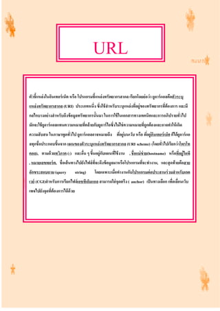 URL
ตัวชี้แหล่งในอินเทอร์เน็ต หรือ โปรแกรมชี้แหล่งทรัพยากรสากล เรียกโดยย่อว่า ยูอาร์แอลคือตัวระบุ
แหล่งทรัพยากรสากล (URI) ประเภทหนึ่ง ซึ่งใช้สําหรับระบุแหล่งที่อยู่ของทรัพยากรที่ต้องการ และมี
กลไกบางอย่างสําหรับดึงข้อมูลทรัพยากรนั้นมา ในการใช้ในเอกสารทางเทคนิคและการอภิปรายทั่วไป
มักจะใช้ยูอาร์แอลแทนความหมายที่คล้ายกับยูอาร์ไอซึ่งไม่ใช่ความหมายที่ถูกต้องและอาจทําให้เกิด
ความสับสน ในภาษาพูดทั่วไป ยูอาร์แอลอาจหมายถึง ที่อยู่บนเว็บ หรือ ที่อยู่อินเทอร์เน็ต ก็ได้ยูอาร์แอ
ลทุกชื่อประกอบขึ้นจาก แผนของตัวระบุแหล่งทรัพยากรสากล (URI scheme) (โดยทั่วไปเรียกว่าโพรโท
คอล), ตามด้วยทวิภาค (:) และอื่น ๆ ขึ้นอยู่กับแผนที่ใช้งาน , ชื่อแม่ข่าย(hostname) หรือที่อยู่ไอพี
, หมายเลขพอร์ต, ชื่อเส้นทางไปยังไฟล์ที่จะดึงข้อมูลมาหรือโปรแกรมที่จะทํางาน, และสุดท้ายคือสาย
อักขระสอบถาม (query string) โดยเฉพาะเมื่อทํางานกับโปรแกรมต่อประสานร่วมสําหรับเกต
เวย์ (CGI)สําหรับการเรียกไฟล์เอชทีเอ็มแอล สามารถใส่จุดตรึง ( anchor) เป็นทางเลือก เพื่อเลื่อนเว็บ
เพจไปยังจุดที่ต้องการได้ด้วย
 