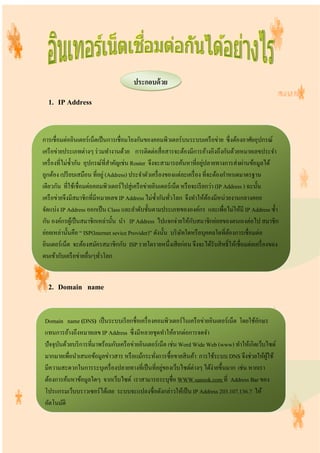 1. IP Address
2. Domain name
ประกอบด้วย
การเชื่อมต่ออินเตอร์เน็ตเป็นการเชื่อมโยงกันของคอมพิวเตอร์บนระบบเครือข่าย ซึ่งต้องอาศัยอุปกรณ์
เครือข่ายประเภทต่างๆ ร่วมทํางานด้วย การติดต่อสื่อสารจะต้องมีการอ้างอิงถึงกันด้วยหมายเลขประจํา
เครื่องที่ไม่ซํ้ากัน อุปกรณ์ที่สําคัญเช่น Router จึงจะสามารถค้นหาที่อยู่ปลายทางการส่งผ่านข้อมูลได้
ถูกต้อง เปรียบเสมือน ที่อยู่ (Address) ประจําตัวเครื่องของแต่ละเครื่อง ที่จะต้องกําหนดมาตรฐาน
เดียวกัน ที่ใช้เชื่อมต่อคอมพิวเตอร์ไปสู่เครือข่ายอินเตอร์เน็ต หรือจะเรียกว่า (IP Address ) ฉะนั้น
เครือข่ายจึงมีสมาชิกที่มีหมายเลข IP Address ไม่ซํ้ากันทั่วโลก จึงทําให้ต้องมีหน่วยงานกลางคอย
จัดแบ่ง IP Address ออกเป็น Class และลําดับชั้นตามประเภทขององค์กร และเพื่อไม่ให้มี IP Address ซํ้า
กัน องค์กรผู้เป็นสมาชิกเหล่านั้น นํา IP Address ไปแจกจ่ายให้กับสมาชิกย่อยของตนเองต่อไป สมาชิก
ย่อยเหล่านั้นคือ “ ISP(Internet sevice Provider)” ดังนั้น บริษัทใดหรือบุคคลใดที่ต้องการเชื่อมต่อ
อินเตอร์เน็ต จะต้องสมัครสมาชิกกับ ISP รายใดรายหนึ่งเสียก่อน จึงจะได้รับสิทธิ์ให้เชื่อมต่อเครื่องของ
ตนเข้ากับเครือข่ายอื่นๆทั่วโลก
Domain name (DNS) เป็นระบบเรียกชื่อเครื่องคอมพิวเตอร์ในเครือข่ายอินเตอร์เน็ต โดยใช้อักษร
แทนการอ้างถึงหมายเลข IP Address ซึ่งมีหลายชุดทําให้ยากต่อการจดจํา
ปัจจุบันด้วยบริการที่มาพร้อมกับเครือข่ายอินเตอร์เน็ต เช่นWord Wide Web (www) ทําให้เกิดเว็บไซด์
มากมายเพื่อนําเสนอข้อมูลข่าวสาร หรือแม้กระทั่งการซื้อขายสินค้า การใช้ระบบ DNS จึงช่วยให้ผู้ใช้
มีความสะดวกในการระบุเครื่องปลายทางที่เป็นที่อยู่ของเว็บไซด์ต่างๆ ได้ง่ายขึ้นมาก เช่น หากเรา
ต้องการค้นหาข้อมูลใดๆ จากเว็บไซต์ เราสามารถระบุชื่อ WWW.sanook.com ที่ Address Bar ของ
โปรแกรมเว็บบราวเซอร์ได้เลย ระบบจะแปลงชื่อดังกล่าวให้เป็นIP Address 203.107.136.7 ให้
อัตโนมัติ
 
