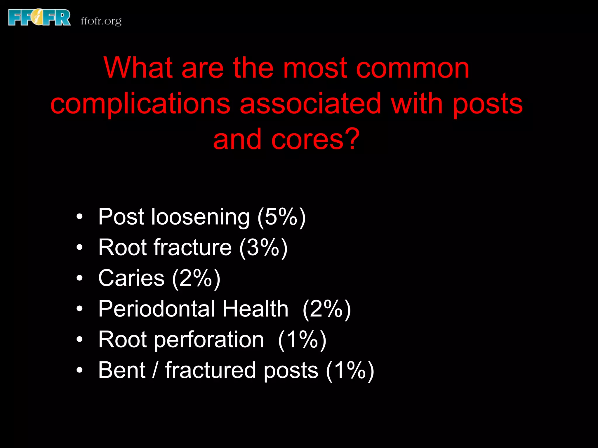 •  Post loosening (5%)
•  Root fracture (3%)
•  Caries (2%)
•  Periodontal Health (2%)
•  Root perforation (1%)
•  Bent / fractured posts (1%)
What are the most common
complications associated with posts
and cores?
 