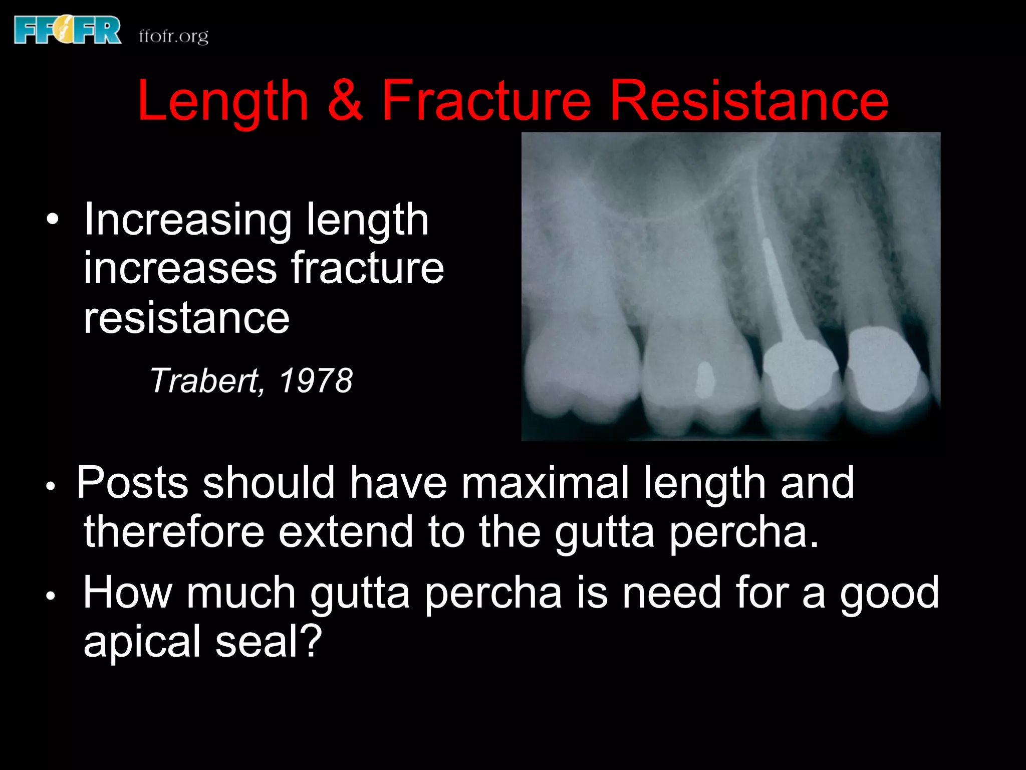Length & Fracture Resistance
•  Increasing length
increases fracture
resistance
Trabert, 1978
• Posts should have maximal length and
therefore extend to the gutta percha.
• How much gutta percha is need for a good
apical seal?
 