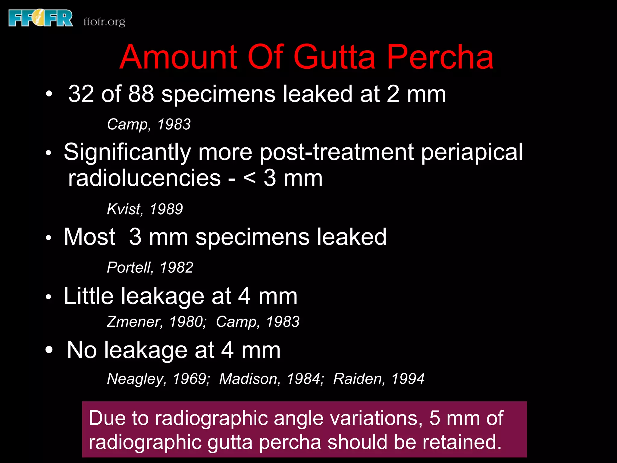 Amount Of Gutta Percha
•  32 of 88 specimens leaked at 2 mm
Camp, 1983
• Significantly more post-treatment periapical
radiolucencies - < 3 mm
Kvist, 1989
• Most 3 mm specimens leaked
Portell, 1982
• Little leakage at 4 mm
Zmener, 1980; Camp, 1983
• No leakage at 4 mm
Neagley, 1969; Madison, 1984; Raiden, 1994
Due to radiographic angle variations, 5 mm of
radiographic gutta percha should be retained.
 