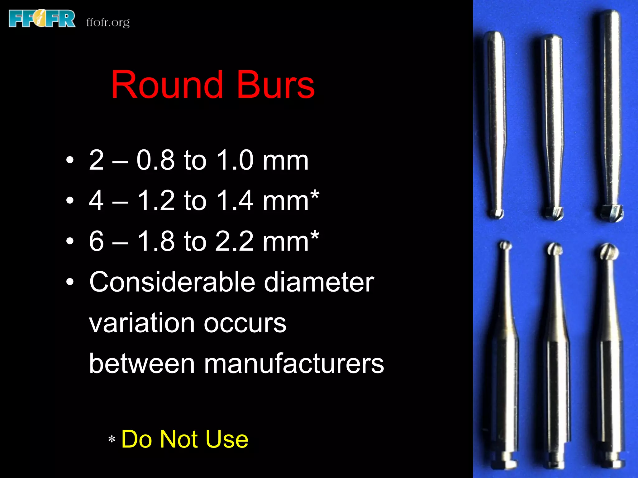 Round Burs
•  2 – 0.8 to 1.0 mm
•  4 – 1.2 to 1.4 mm*
•  6 – 1.8 to 2.2 mm*
•  Considerable diameter
variation occurs
between manufacturers
* Do Not Use
 