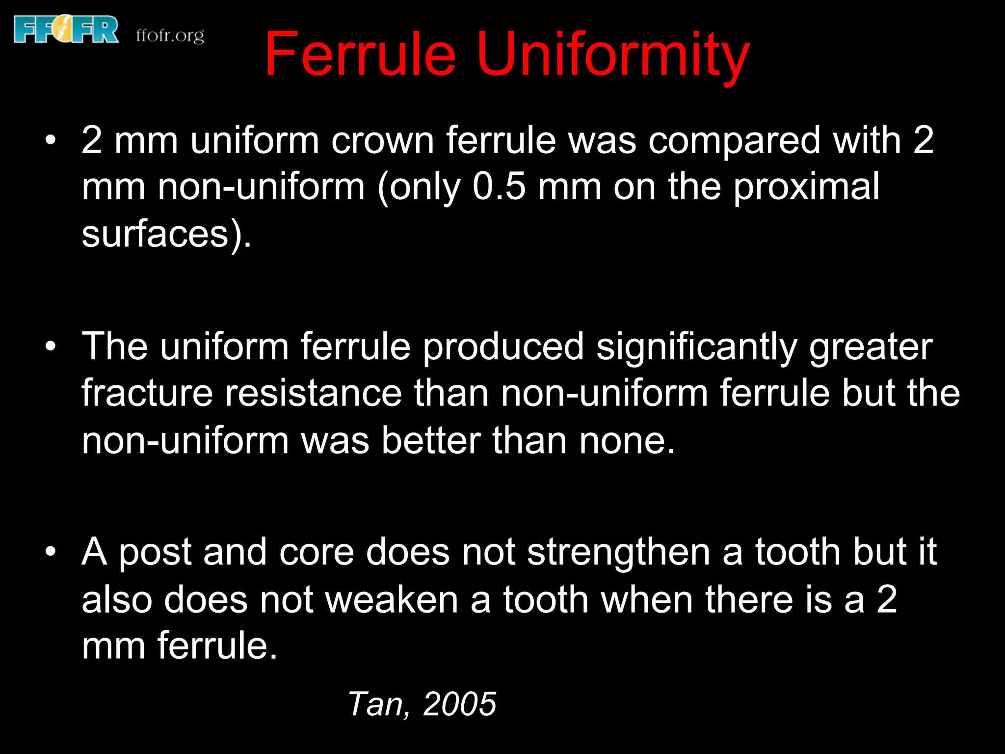 Ferrule Uniformity
•  2 mm uniform crown ferrule was compared with 2
mm non-uniform (only 0.5 mm on the proximal
surfaces).
•  The uniform ferrule produced significantly greater
fracture resistance than non-uniform ferrule but the
non-uniform was better than none.
•  A post and core does not strengthen a tooth but it
also does not weaken a tooth when there is a 2
mm ferrule.
Tan, 2005
 