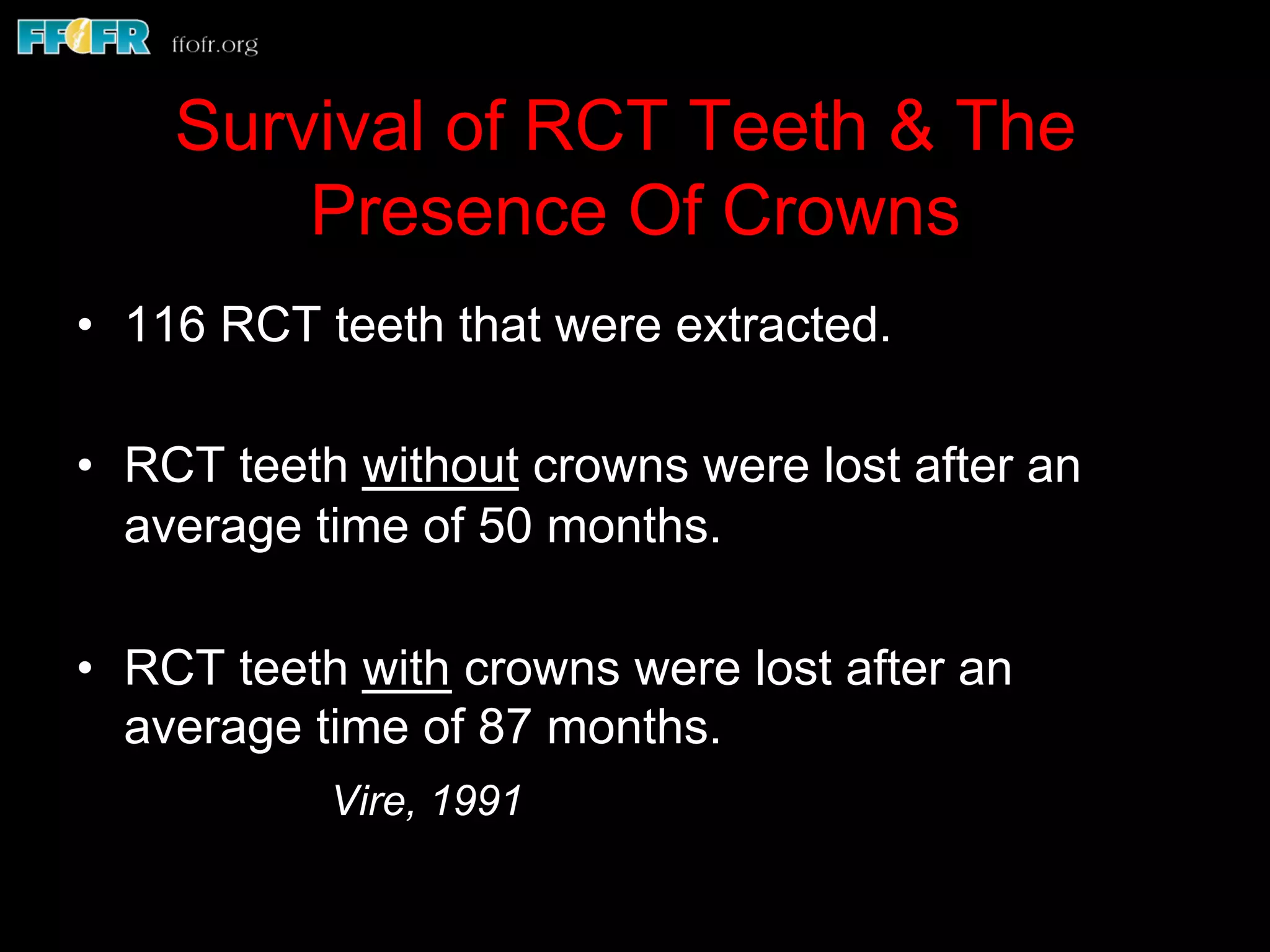 Survival of RCT Teeth & The
Presence Of Crowns
•  116 RCT teeth that were extracted.
•  RCT teeth without crowns were lost after an
average time of 50 months.
•  RCT teeth with crowns were lost after an
average time of 87 months.
Vire, 1991
 