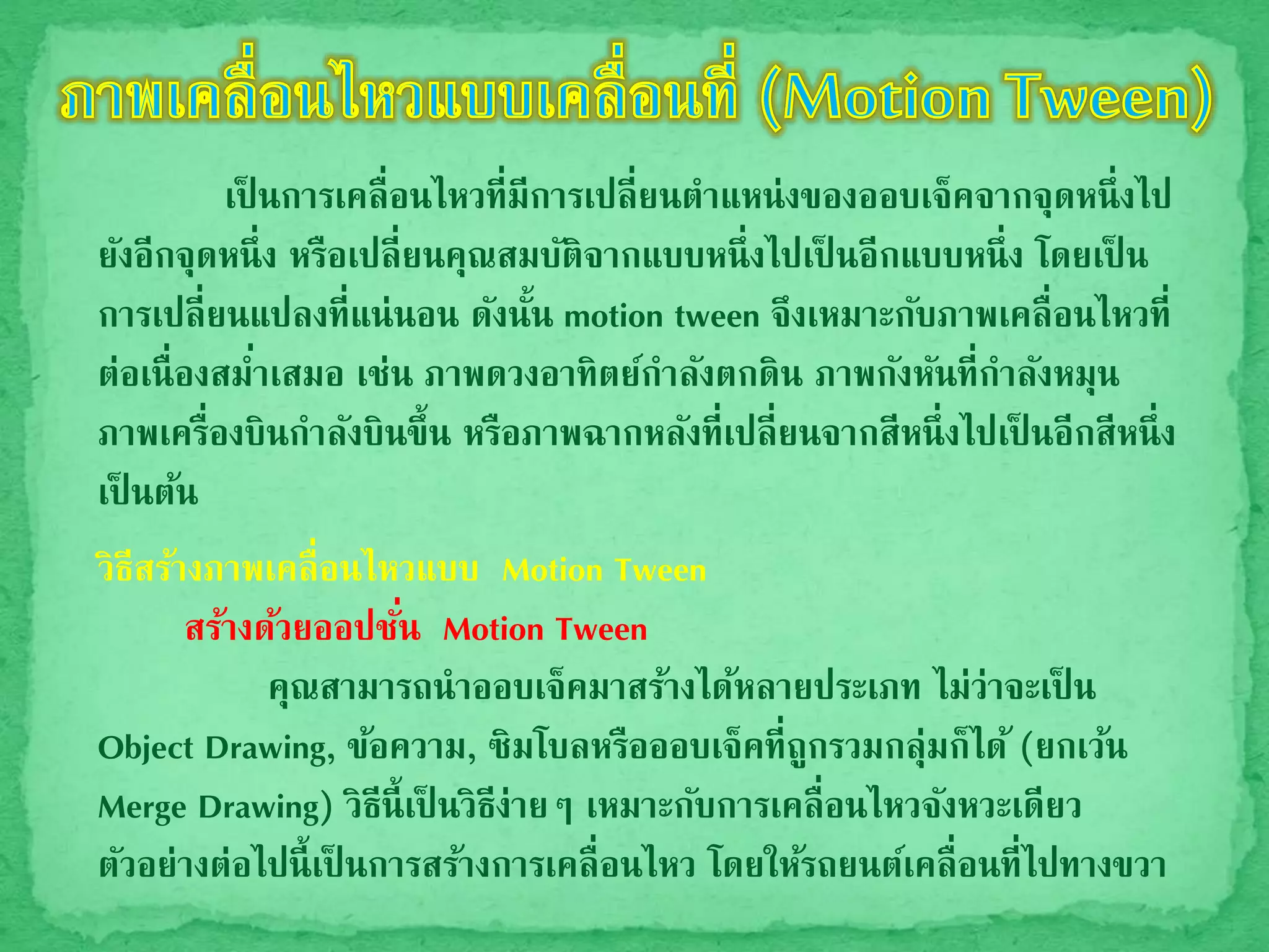 เป็ นการเคลื่อนไหวที่มีการเปลี่ยนตาแหน่งของออบเจ็คจากจุดหนึ่งไป
ยังอีกจุดหนึ่ง หรือเปลี่ยนคุณสมบัติจากแบบหนึ่งไปเป็ นอีกแบบหนึ่ง โดยเป็ น
การเปลี่ยนแปลงที่แน่นอน ดังนั้น motion tween จึงเหมาะกับภาพเคลื่อนไหวที่
ต่อเนื่องสม่าเสมอ เช่น ภาพดวงอาทิตย์กาลังตกดิน ภาพกังหันที่กาลังหมุน
ภาพเครื่องบินกาลังบินขึ้น หรือภาพฉากหลังที่เปลี่ยนจากสีหนึ่งไปเป็ นอีกสีหนึ่ง
เป็ นต้น
วิธีสร้างภาพเคลื่อนไหวแบบ Motion Tween
สร้างด้วยออปชั่น Motion Tween
คุณสามารถนาออบเจ็คมาสร้างได้หลายประเภท ไม่ว่าจะเป็ น
Object Drawing, ข้อความ, ซิมโบลหรือออบเจ็คที่ถูกรวมกลุ่มก็ได้ (ยกเว้น
Merge Drawing) วิธีนี้เป็ นวิธีง่ายๆ เหมาะกับการเคลื่อนไหวจังหวะเดียว
ตัวอย่างต่อไปนี้เป็ นการสร้างการเคลื่อนไหว โดยให้รถยนต์เคลื่อนที่ไปทางขวา
 