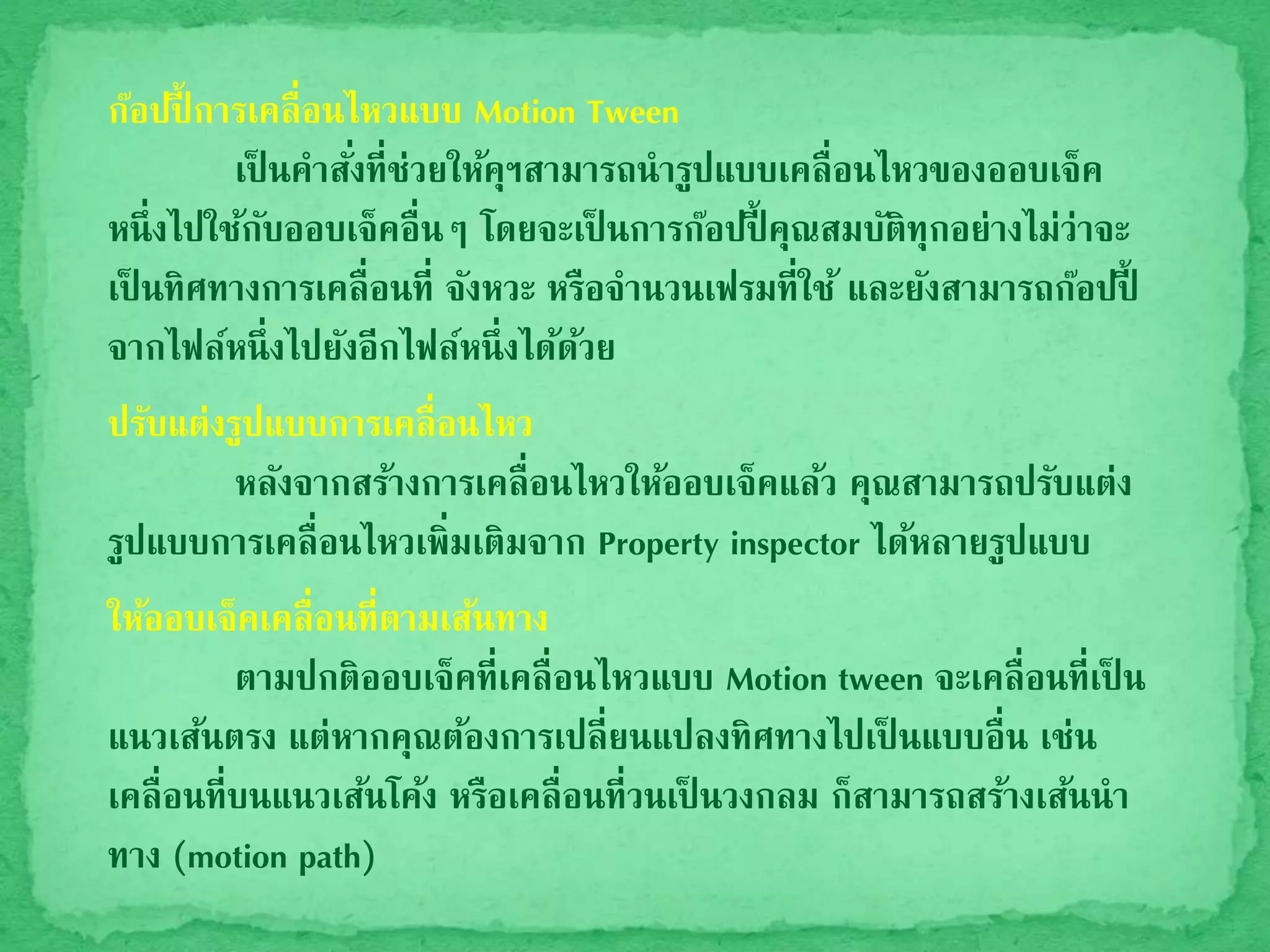 ก๊อปปี้ การเคลื่อนไหวแบบ Motion Tween
เป็ นคาสั่งที่ช่วยให้คุฯสามารถนารูปแบบเคลื่อนไหวของออบเจ็ค
หนึ่งไปใช้กับออบเจ็คอื่นๆ โดยจะเป็ นการก๊อปปี้ คุณสมบัติทุกอย่างไม่ว่าจะ
เป็ นทิศทางการเคลื่อนที่ จังหวะ หรือจานวนเฟรมที่ใช้ และยังสามารถก๊อปปี้
จากไฟล์หนึ่งไปยังอีกไฟล์หนึ่งได้ด้วย
ปรับแต่งรูปแบบการเคลื่อนไหว
หลังจากสร้างการเคลื่อนไหวให้ออบเจ็คแล้ว คุณสามารถปรับแต่ง
รูปแบบการเคลื่อนไหวเพิ่มเติมจาก Property inspector ได้หลายรูปแบบ
ให้ออบเจ็คเคลื่อนที่ตามเส้นทาง
ตามปกติออบเจ็คที่เคลื่อนไหวแบบ Motion tween จะเคลื่อนที่เป็ น
แนวเส้นตรง แต่หากคุณต้องการเปลี่ยนแปลงทิศทางไปเป็ นแบบอื่น เช่น
เคลื่อนที่บนแนวเส้นโค้ง หรือเคลื่อนที่วนเป็ นวงกลม ก็สามารถสร้างเส้นนา
ทาง (motion path)
 