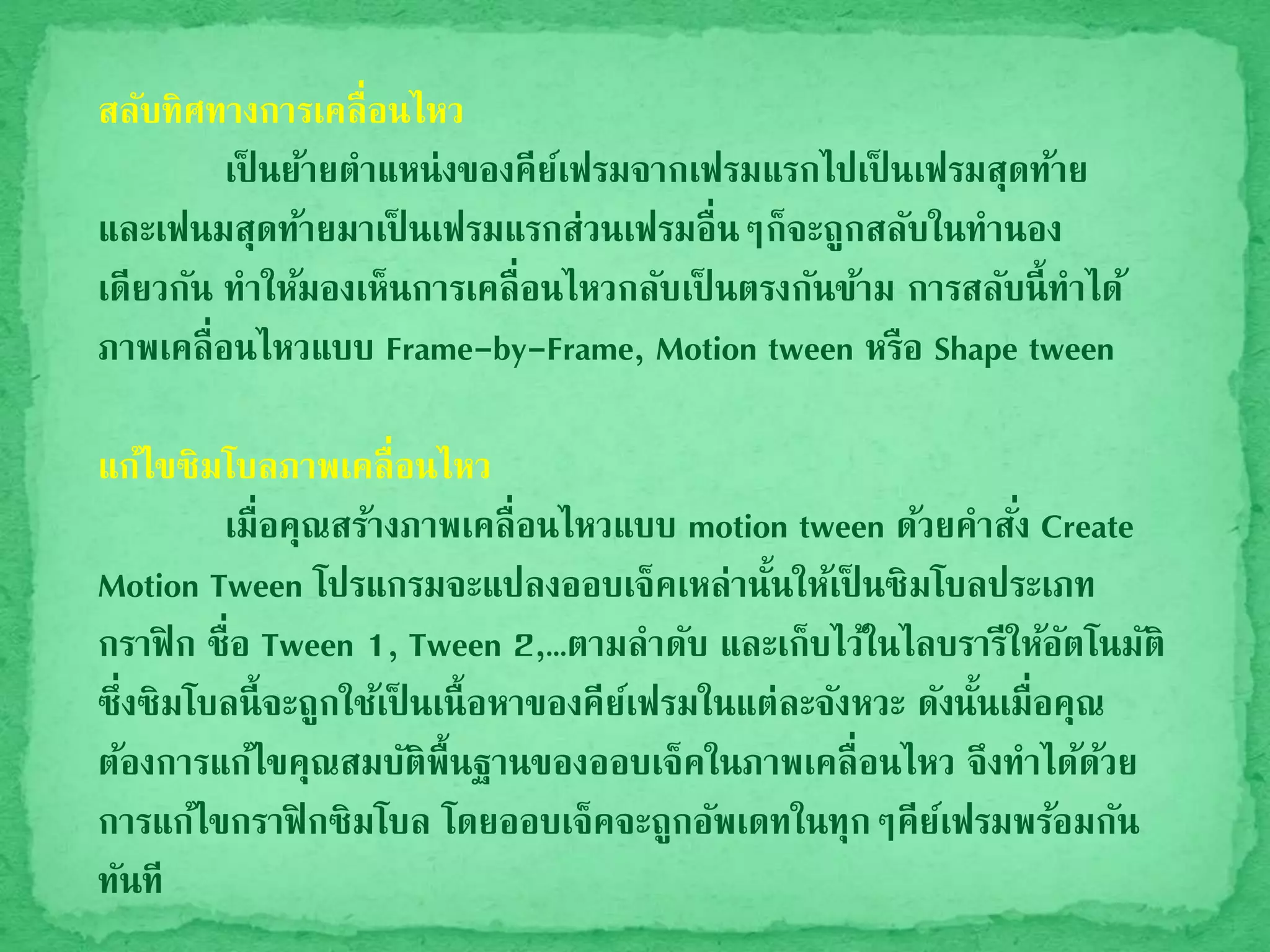 สลับทิศทางการเคลื่อนไหว
เป็ นย้ายตาแหน่งของคีย์เฟรมจากเฟรมแรกไปเป็ นเฟรมสุดท้าย
และเฟนมสุดท้ายมาเป็ นเฟรมแรกส่วนเฟรมอื่นๆก็จะถูกสลับในทานอง
เดียวกัน ทาให้มองเห็นการเคลื่อนไหวกลับเป็ นตรงกันข้าม การสลับนี้ทาได้
ภาพเคลื่อนไหวแบบ Frame-by-Frame, Motion tween หรือ Shape tween
แก้ไขซิมโบลภาพเคลื่อนไหว
เมื่อคุณสร้างภาพเคลื่อนไหวแบบ motion tween ด้วยคาสั่ง Create
Motion Tween โปรแกรมจะแปลงออบเจ็คเหล่านั้นให้เป็ นซิมโบลประเภท
กราฟิก ชื่อ Tween 1, Tween 2,…ตามลาดับ และเก็บไว้ในไลบรารีให้อัตโนมัติ
ซึ่งซิมโบลนี้จะถูกใช้เป็ นเนื้อหาของคีย์เฟรมในแต่ละจังหวะ ดังนั้นเมื่อคุณ
ต้องการแก้ไขคุณสมบัติพื้นฐานของออบเจ็คในภาพเคลื่อนไหว จึงทาได้ด้วย
การแก้ไขกราฟิกซิมโบล โดยออบเจ็คจะถูกอัพเดทในทุกๆคีย์เฟรมพร้อมกัน
ทันที
 