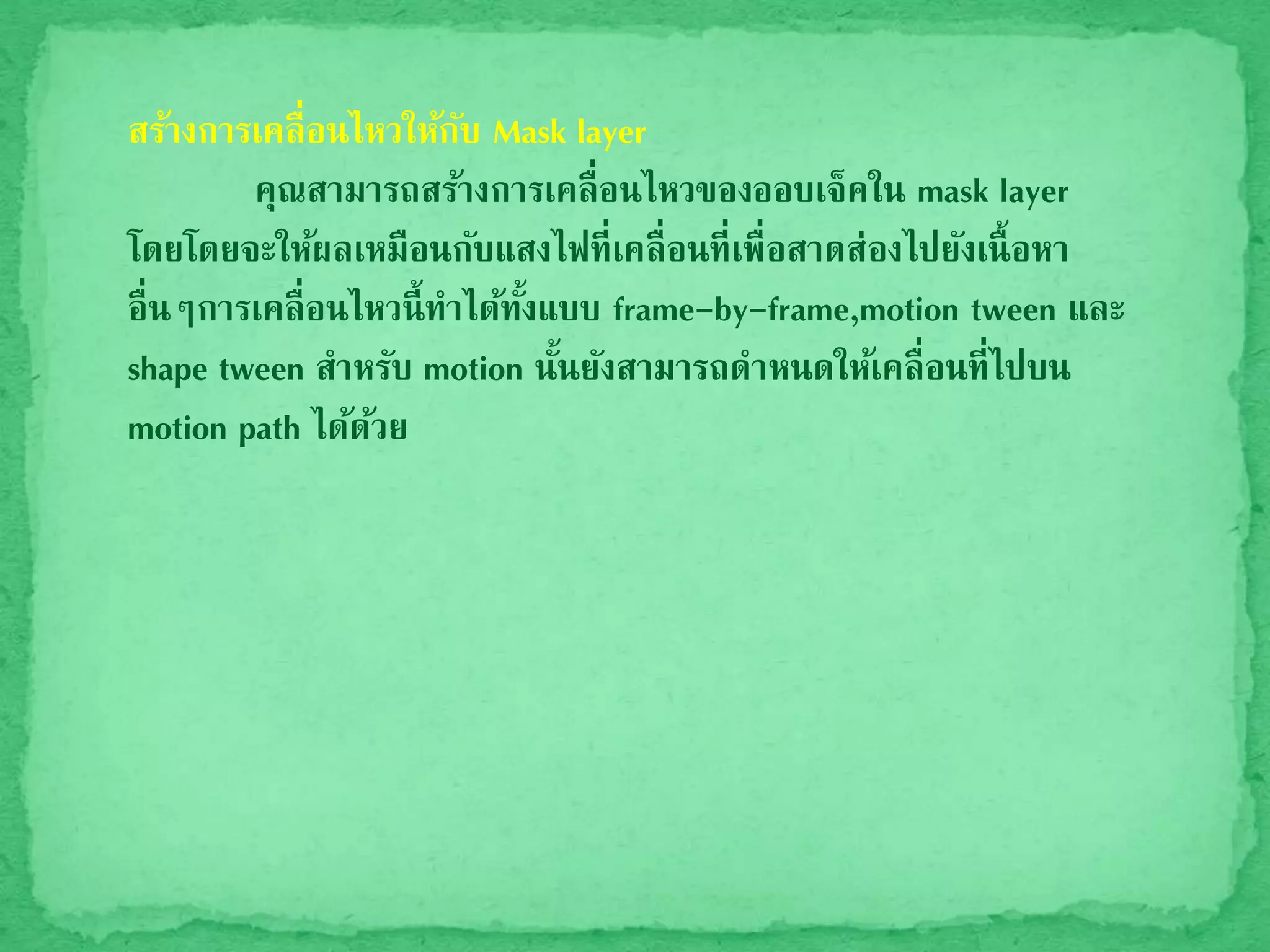สร้างการเคลื่อนไหวให้กับ Mask layer
คุณสามารถสร้างการเคลื่อนไหวของออบเจ็คใน mask layer
โดยโดยจะให้ผลเหมือนกับแสงไฟที่เคลื่อนที่เพื่อสาดส่องไปยังเนื้อหา
อื่นๆการเคลื่อนไหวนี้ทาได้ทั้งแบบ frame-by-frame,motion tween และ
shape tween สาหรับ motion นั้นยังสามารถดาหนดให้เคลื่อนที่ไปบน
motion path ได้ด้วย
 